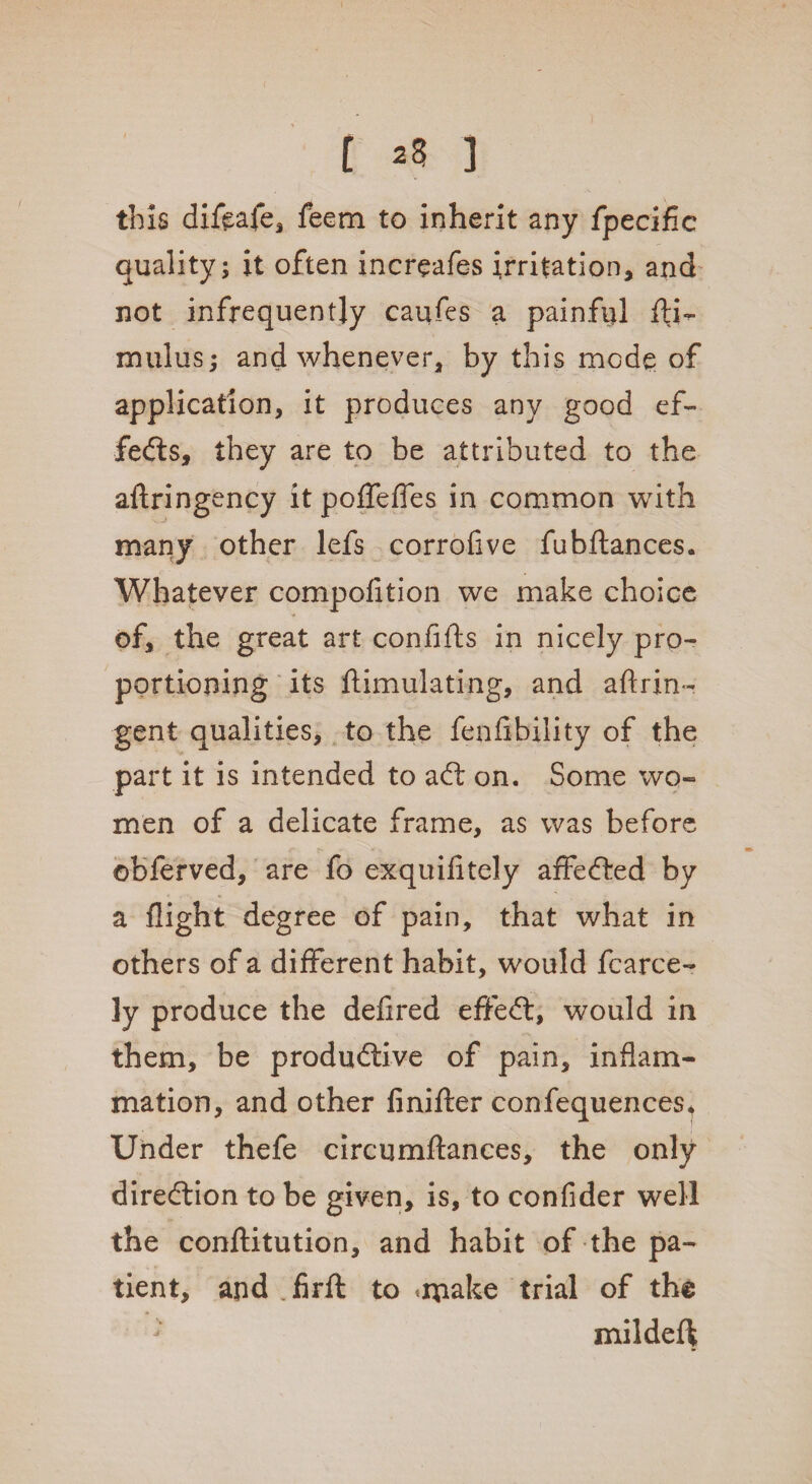 * i ^ 3 this diftafe, feem to inherit any fpecific quality ; it often increafes irritation, and not infrequently caufes a painful fti- mulus; and whenever, by this mode of application, it produces any good ef¬ fects, they are to be attributed to the aftringency it poffefies in common with many other lefs corrofive fubftances. Whatever compofition we make choice of, the great art confifts in nicely pro¬ portioning its ftimulating, and aftrin- gent qualities, to the fenflbility of the part it is intended to ad; on. Some wo¬ men of a delicate frame, as was before ©bferved, are fo exquifitely affeCted by a flight degree of pain, that what in others of a different habit, would fcarce- ]y produce the defired effeCt, would in them, be productive of pain, inflam¬ mation, and other finifter confequences^ Under thefe circumftances, the only direction to be given, is, to confider well the conftitution, and habit of the pa¬ tient, and firft to .rpake trial of the mildeft