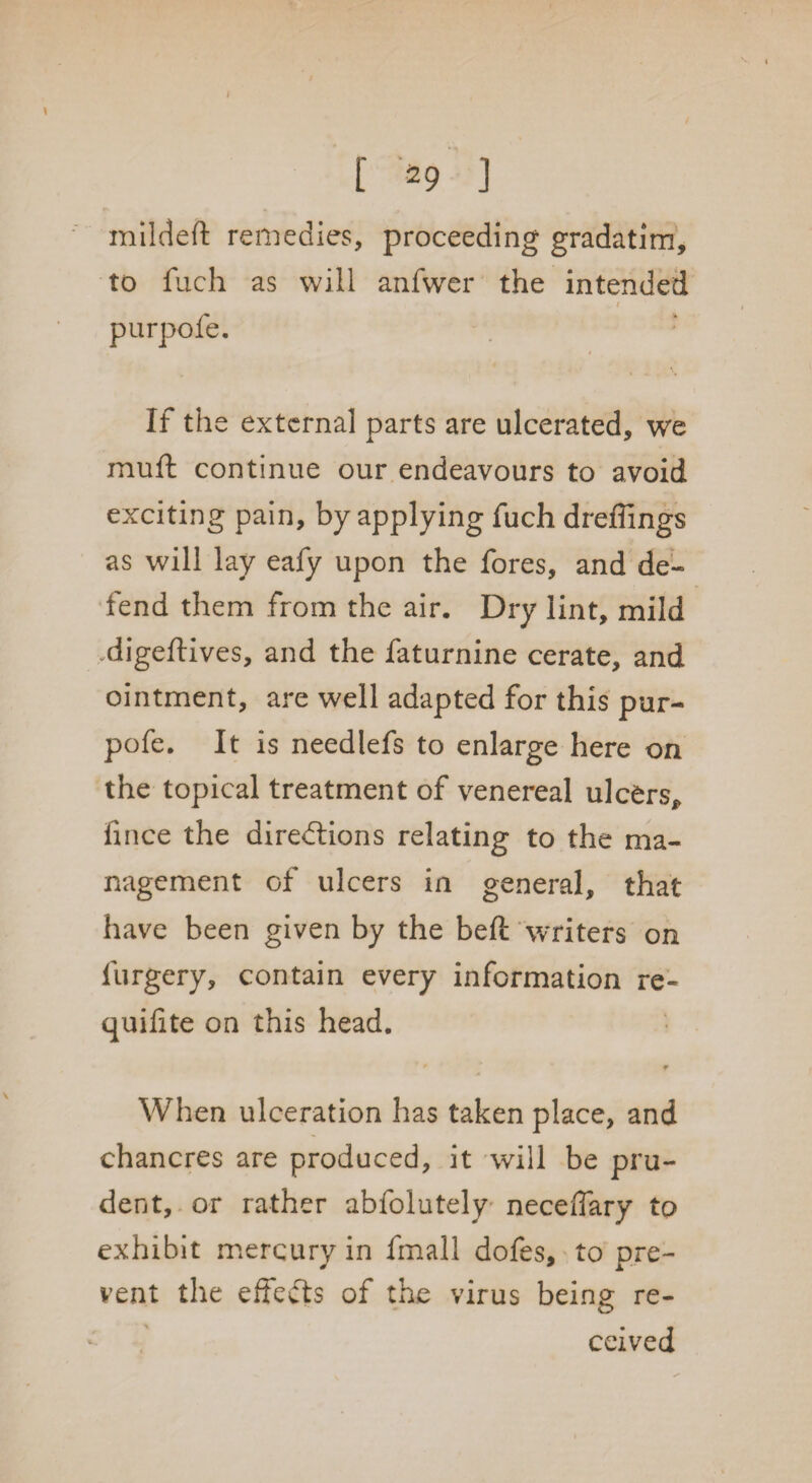 I [ 29 ] mildeft remedies, proceeding gradatim, to fuch as will anfwer the intended ( purpofe. If the external parts are ulcerated, we muft continue our endeavours to avoid exciting pain, by applying fuch dreffings as will lay eafy upon the fores, and de¬ fend them from the air. Dry lint, mild digeftives, and the faturnine cerate, and ointment, are well adapted for this pur¬ pofe. It is needlefs to enlarge here on the topical treatment of venereal ulcers, fince the directions relating to the ma¬ nagement of ulcers in general, that have been given by the belt Writers on furgery, contain every information re- quifite on this head.  ' ¥ When ulceration has taken place, and chancres are produced, it will be pru¬ dent, or rather abfolutely necefiary to exhibit mercury in fmall dofes, to pre¬ vent the effeCts of the virus being re¬ ceived