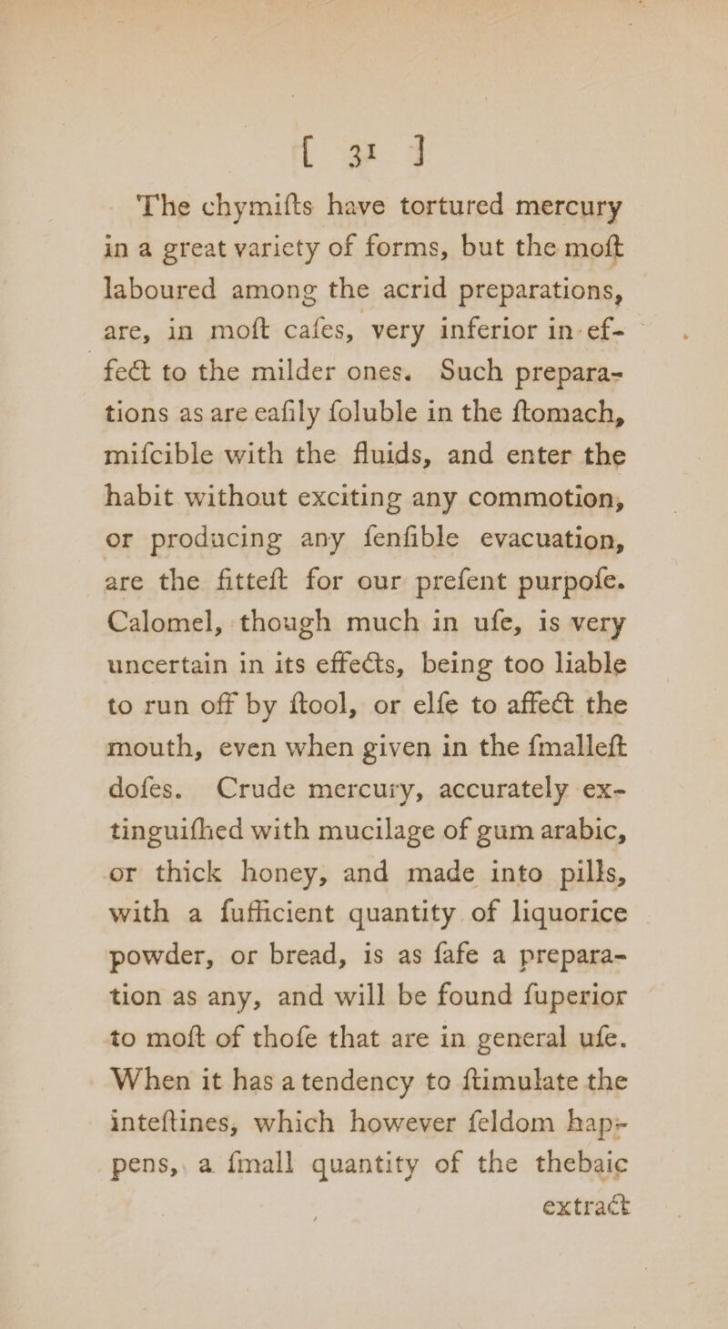 The chymifts have tortured mercury in a great variety of forms, but the moft laboured among the acrid preparations, are, in moft cafes, very inferior in ef¬ fect to the milder ones. Such prepara¬ tions as are eafily foluble in the ftomach, mifcible with the fluids, and enter the habit without exciting any commotion, or producing any fenfible evacuation, are the fitteft for our prefent purpofe. Calomel, though much in ufe, is very uncertain in its eifefts, being too liable to run off by ftool, or elfe to affedt the mouth, even when given in the fmalleft dofes. Crude mercury, accurately ex¬ tinguished with mucilage of gum arabic, or thick honey, and made into pills, with a fufticient quantity of liquorice powder, or bread, is as fafe a prepara¬ tion as any, and will be found fuperior to moft of thofe that ax*e in general ufe. When it has a tendency to ftimulate the inteftines, which however feldom hap¬ pens, a fmall quantity of the thebaic ext raft