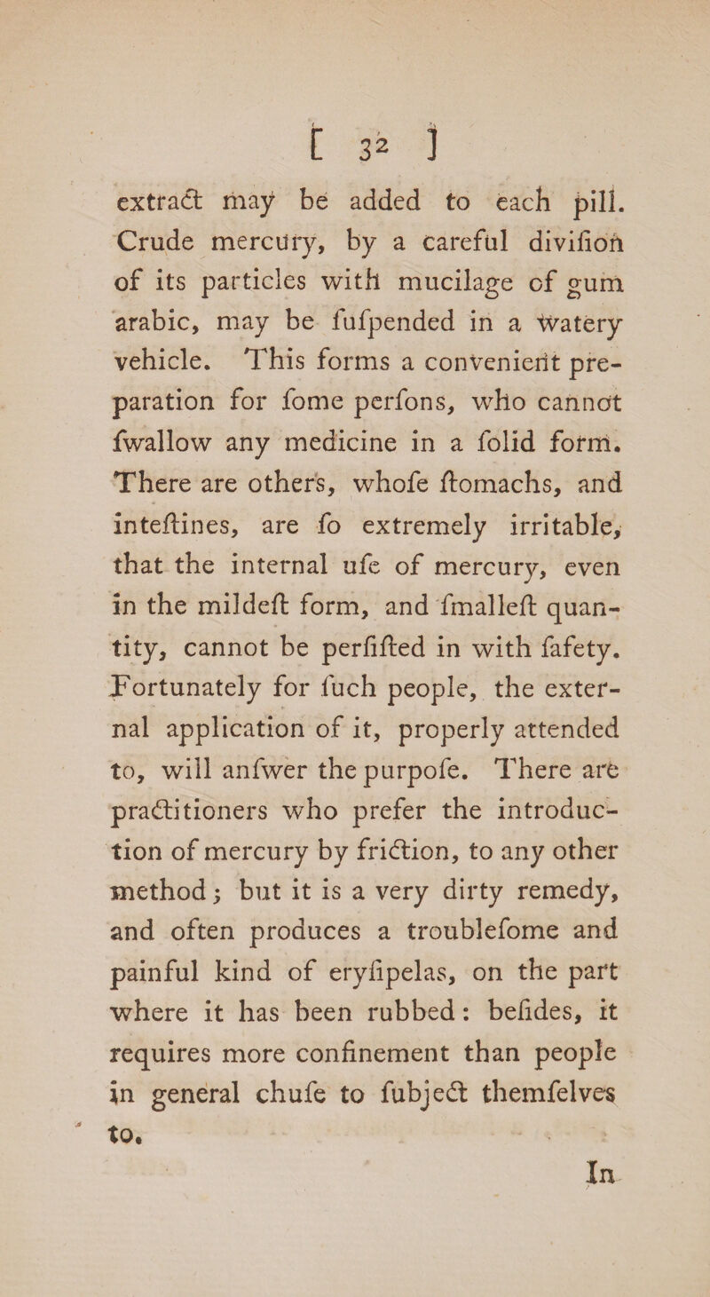 extract may be added to each pill. Crude mercury, by a careful divifion of its particles with mucilage of gum arabic, may be lufpended in a 'watery vehicle. This forms a convenient pre¬ paration for fome perfons, who cannot fwallow any medicine in a folid form. There are others, whofe ftomachs, and inteftines, are fo extremely irritable, that the internal ufe of mercury, even in the mildeft form, and fmalleft quan¬ tity, cannot be perfifted in with fafety. Fortunately for fuch people, the exter¬ nal application of it, properly attended to, will anfwer thepurpofe. There are practitioners who prefer the introduc¬ tion of mercury by friction, to any other method 5 but it is a very dirty remedy, and often produces a troublefome and painful kind of erylipelas, on the part where it has been rubbed: befides, it requires more confinement than people in general chufe to fubjedt themfelves to.