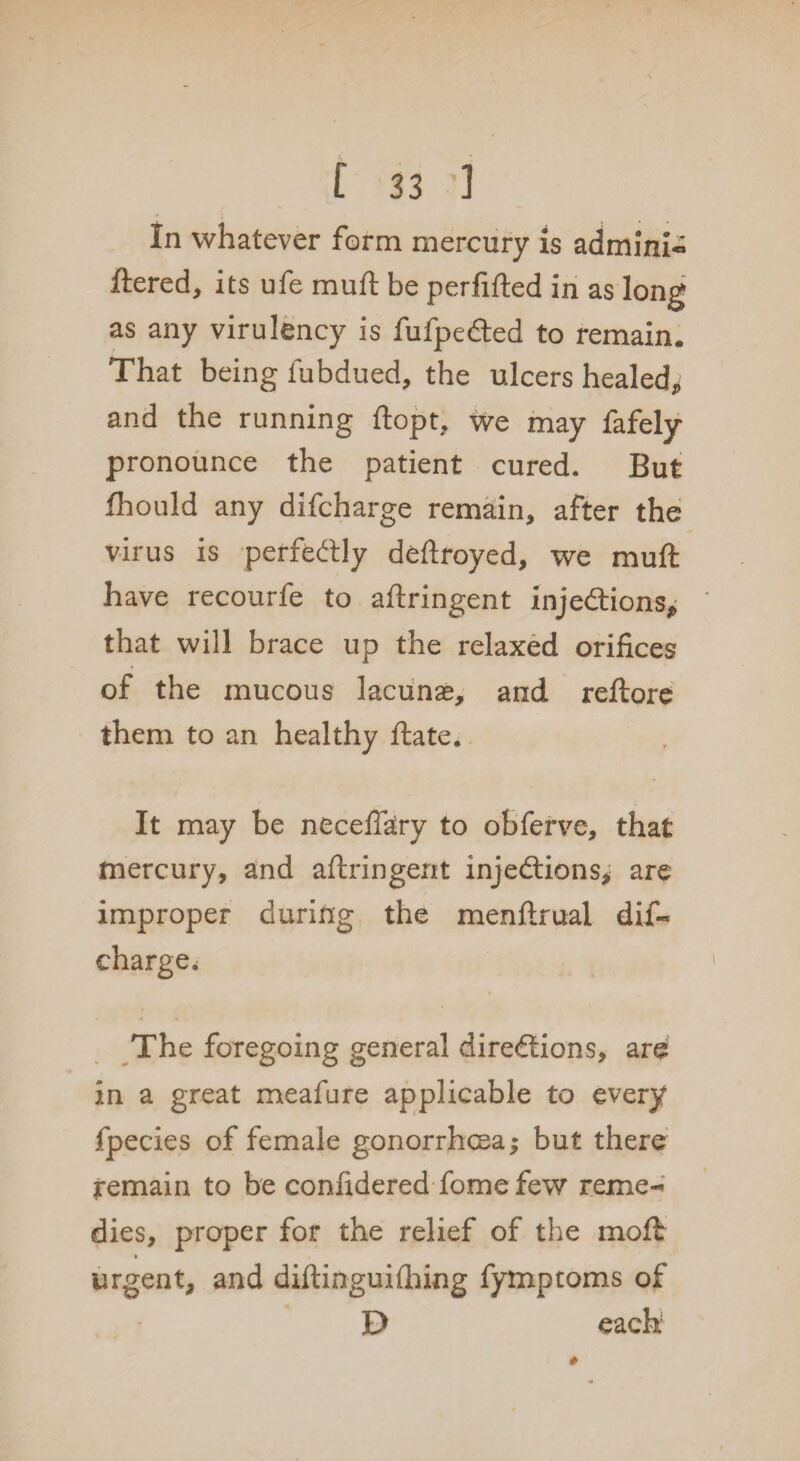 In whatever form mercury is admini- ftered, its ufe mu ft be perfifted in as long as any virulency is fufpeCted to remain. That being fubdued, the ulcers healed, and the running ftopt, we may fafely pronounce the patient cured. But fhould any difcharge remain, after the virus is perfectly deftroyed, we muft have recourfe to aftringent injections,; that will brace up the relaxed orifices of the mucous lacunas, and reflore them to an healthy ftate. It may be neceffary to obferve, that mercury, and aftringent injections, are improper during the menftrual dif¬ charge. The foregoing general directions, are in a great meafure applicable to every fpecies of female gonorrhoea; but there remain to be confidered fome few reme¬ dies, proper for the relief of the moft » 4 urgent, and diftinguifhing fymptoms of E> each