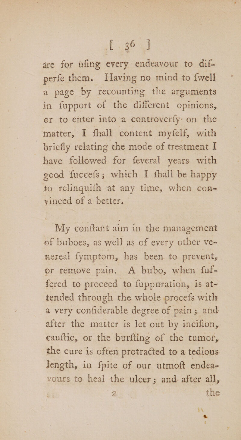 are for ufing every endeavour to dif- perfe them. Having no mind to fwell a page by recounting the arguments in fupport of the different opinions, or to enter into a controverfy' on the matter, I fhall content myfelf, with briefly relating the mode of treatment I have followed for feveral years with good fuceefs; which I fhall be happy to relinquifh at any time, when con¬ vinced of a better. * My conftaitt aim in the management of buboes, as well as of every other ve¬ nereal fymptom, has been to prevent, or remove pain. A bubo, when fuf- fered to proceed to fuppuration, is at¬ tended through the whole procefs with a very confiderable degree of pain ; and after the matter is let out by incifion, eauftic, or the burftxng of the tumor, the cure is often protracted to a tedious length, in fpite of our utmoft endea¬ vours to heal the ulcer 5 and' after all* 3 the
