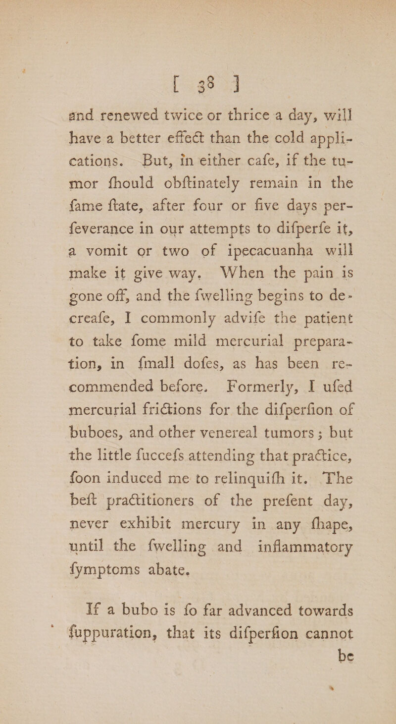 [ 33 ) and renewed twice or thrice a day, will have a better effect than the cold appli¬ cations. But, in either cafe, if the tu¬ mor fhould obftinately remain in the fame ftate, after four or five days per- feverance in our attempts to difperfe it, a vomit or two of ipecacuanha will make it give way. When the pain is gone off, and the fwelling begins to de * creafe, 1 commonly advife the patient to take fome mild mercurial prepara¬ tion, in fmall dofes, as has been re¬ commended before. Formerly, I ufed mercurial fridlions for the difperfion of buboes, and other venereal tumors 5 but the little fuccefs attending that pradlice, foon induced me to rellnquifh it. The heft praftitioners of the prefent day, never exhibit mercury in any fhape, until the fwelling and inflammatory fymptoms abate. If a bubo is fo far advanced towards fuppuration, that its difperfion cannot be