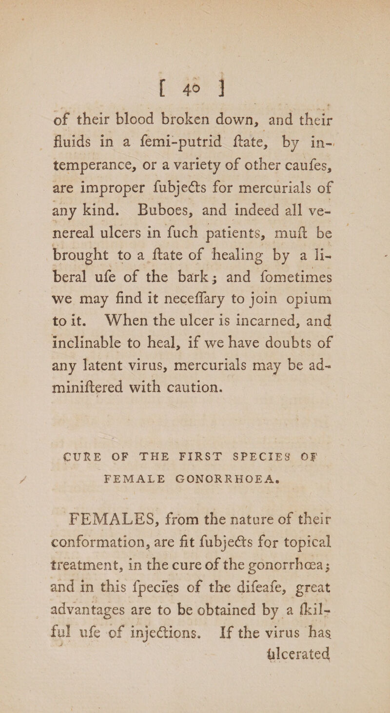 [ 4° 3 of their blood broken down* and their fluids in a femi-putrid ftate, by in¬ temperance, or a variety of other caufes, are improper fubjedts for mercurials of any kind. Buboes, and indeed all ve¬ nereal ulcers in fuch patients, mu ft be brought to a ftate of healing by a li¬ beral ufe of the bark ; and fometimes we may find it neceffary to join opium to it. When the ulcer is incarned, and inclinable to heal, if we have doubts of any latent virus, mercurials may be ad- miniftered with caution. i. / CURE OF THE FIRST SPECIES OF FEMALE GONORRHOEA* FEMALES, from the nature of their conformation, are fit fubjedts for topical treatment, in the cure of the gonorrhoea; and in this fpecies of the difeafe, great advantages are to be obtained by a ftdl- ful ufe of injections. If the virus has fllcerated