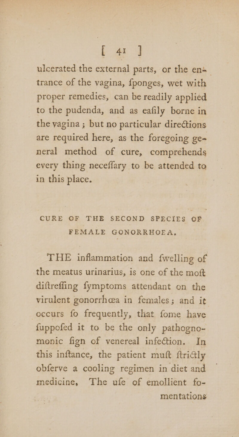 ulcerated the external parts, or the en¬ trance of the vagina, fponges, wet with proper remedies, can be readily applied to the pudenda, and as eafily borne in the vagina; but no particular diredtions are required here, as the foregoing ge¬ neral method of cure, comprehends every thing neceflary to be attended to in this place. CURE OF THE SECOND SPECIES OF FEMALE GONORRHOEA. THE inflammation and fwelling of the meatus urinarius, is one of the rnoffc diftreffing fymptoms attendant on the virulent gonorrhoea in females; and it occurs fo frequently, that fome have fuppofed it to be the only pathogno¬ monic fign of venereal infection. In this inftance, the patient muft ftridly obferve a cooling regimen in diet and medicine. The ufe of emollient fo¬ mentations