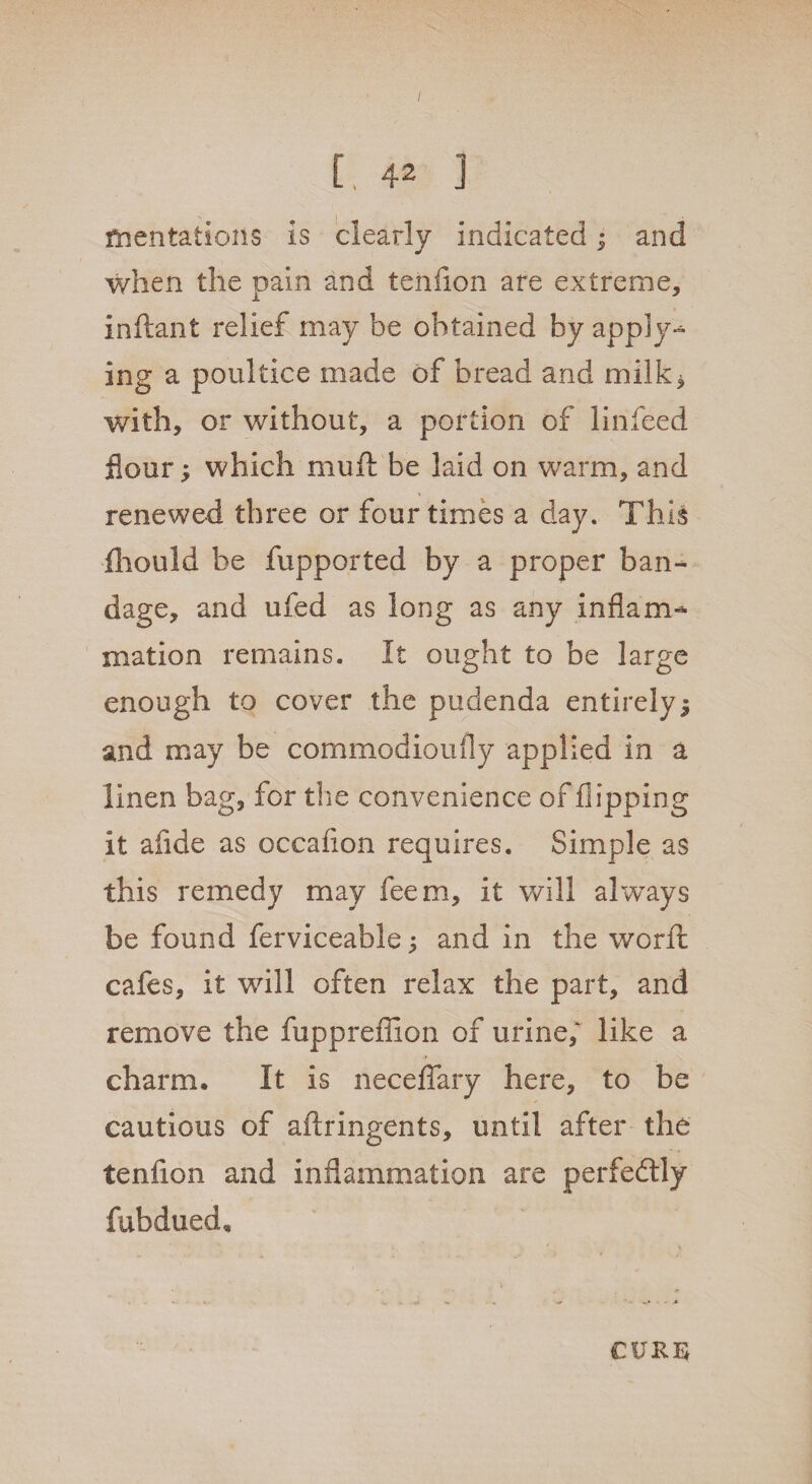 C, 42 ] mentations is clearly indicated; and when the pain and teiifion are extreme, inftant relief may be obtained by apply- ing a poultice made of bread and milk^ with, or without, a portion of linfeed flour; which muft be laid on warm, and renewed three or four times a day. This iliould be fupported by a proper ban¬ dage, and ufed as long as any inflam¬ mation remains. It ought to be large enough to cover the pudenda entirely $ and may be commodioufly applied in a linen bag, for the convenience of flipping it afide as occafion requires. Simple as this remedy may feem, it will always be found ferviceable; and in the worfl: cafes, it will often relax the part, and remove the fuppreflion of urine/ like a charm. It is neceflary here, to be cautious of aftringents, until after the tenflon and inflammation are perfectly fubdued. CURE