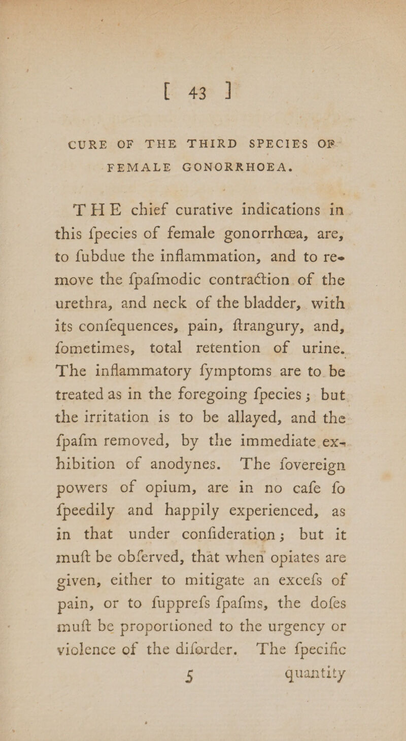 CURE OF THE THIRD SPECIES OF FEMALE GONORRHOEA. j THE chief curative indications in this fpecies of female gonorrhoea, are, to fubdue the inflammation, and to re¬ move the fpafmodic contraction of the urethra, and neck of the bladder, with its confequences, pain, ftrangury, and, fometimes, total retention of urine. The inflammatory fymptoms are to be treated as in the foregoing fpecies; but the irritation is to be allayed, and the fpafm removed, by the immediate ex¬ hibition of anodynes. The fovereign powers of opium, are in no cafe fo fpeedily and happily experienced, as in that under confideratiqn; but it muft be obferved, that when opiates are given, either to mitigate an excefs of pain, or to fupprefs fpafms, the dofes muft be proportioned to the urgency or violence of the diforder. The fpecific 5 quantity