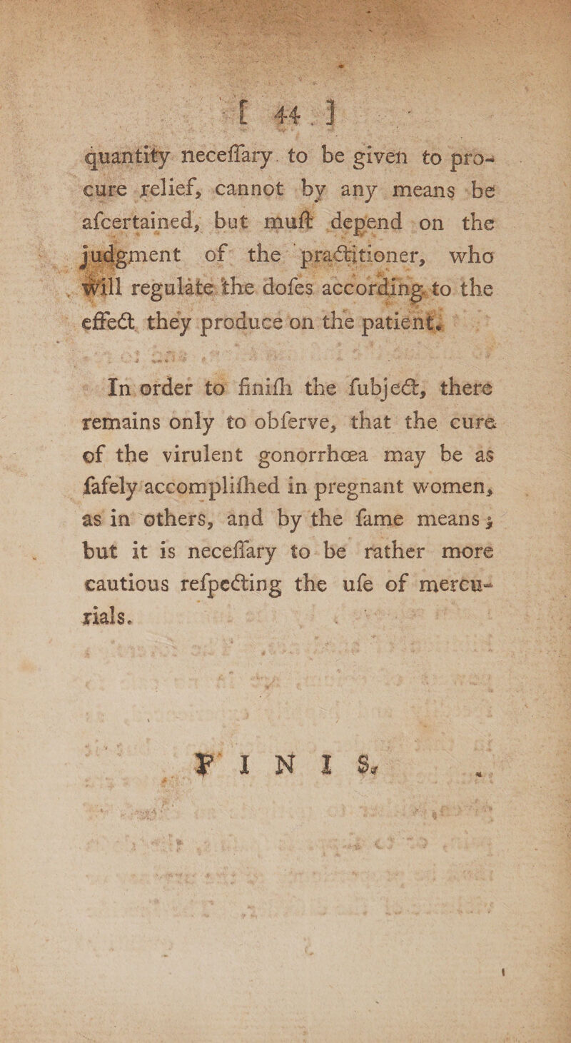 quantity neceffary to be given to pro¬ cure relief, cannot by any means be afcertamed, but muff: depend on the judgment of the practitioner, who will regulate the dofes according to the effed; they produce on the patient. In order to finifh the fubjeCt, there remains only to obferve, that the cum of the virulent gonorrhoea may be as fafely accomplilhed in pregnant women, as in others, and by the fame means 5 but it is neceffary to be rather more cautious refpeCting the ufe of mercu¬ rials* V I N I S, *