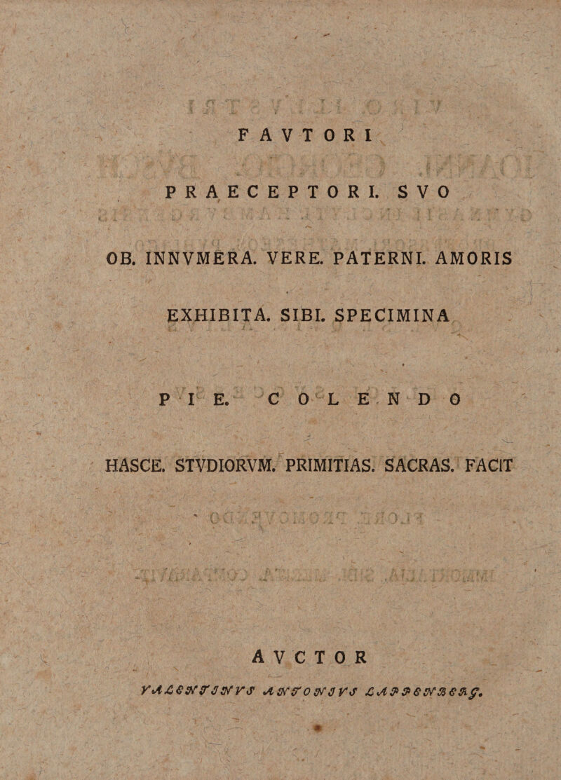 / F A V T 0 R I PRAECEPTORI. SVO * 'f OB. INNVMERA. VERE. PATERNI. AMORIS EXHIBITA. SIBI. SPECIMINA , \ » P I E. COLE NDO HASCE. STVDIORVM. PRIMITIAS. SACRAS. FACIT * AVCTOR Astf&amp;ovrgYS