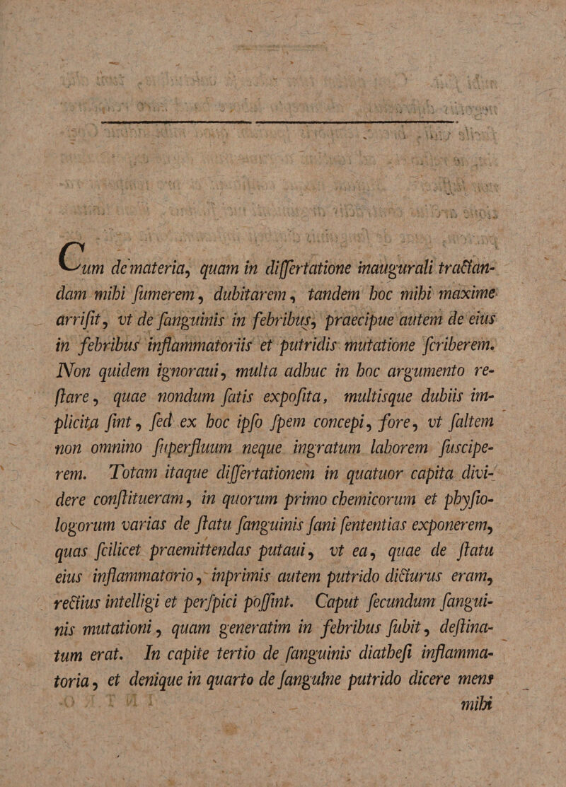 '~/um de materia, quam in differtatione inaugurati tranan¬ dam mihi fumerem, dubitarem, tandem hoc mihi maxime arrifit, vt de [anguinis in febribus, praecipue autem de eius in febribus inflammatoriis et putridis mutatione fcriberem. Non quidem ignoraui, multa adhuc in hoc argumento re¬ flare, quae nondum fatis expofita, multisque dubiis im- plicit/t fvnt, fed ex hoc ipfo fpem concepi, fore, vt faltem non omnino fuperfluum neque ingratum laborem fuscipe- rem. Totam itaque cliffertationem in qucituor capita divi¬ dere conflitueram, in quorum primo chemicorum et phyfio- logorum varias de flatu [anguinis fani fententias exponerem, quas fcilicet praemittendas putaui, vt ea, quae de flatu eius inflammatorio, inprimis autem putrido dicturus eram, rectius intelligi et perfpici poffmt. Caput fecundum [angui¬ nis mutationi, quam generatim in febribus fubit, deflina- tum erat. In capite tertio de [anguinis diathefi inflamma¬ toria , et denique in quarto de fanguine putrido dicere mens miH