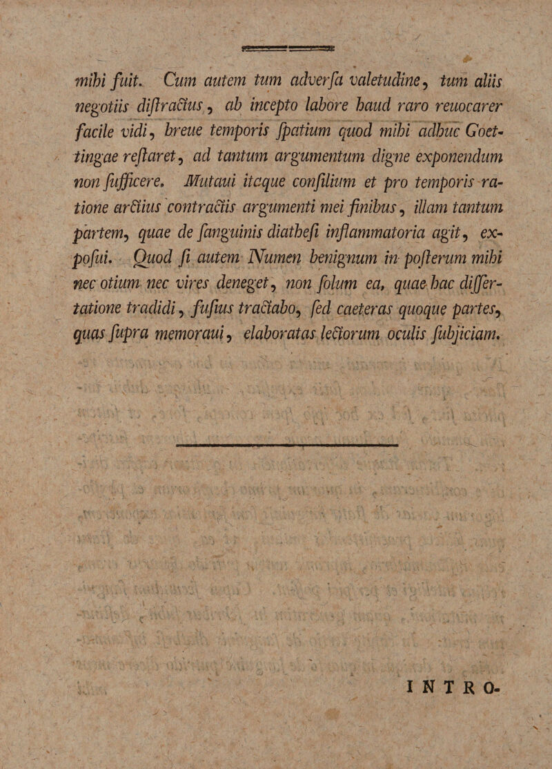 w..i ‘V”&gt;rr^'r—'■■•■sasi mihi fuit. Cum autem tum adverfa valetudine, tum aliis negotiis diflradus, ab incepto labore haud raro reuocarer facile vidi, breue temporis fpatium quod mihi adhuc Goet- tingae reflaret, ad tantum argumentum digne exponendum non fujficere, Mutaui itaque confilium et pro temporis ra¬ tione ardius contractis argumenti mei finibus, illam tantum partem, quae de fanguinis diathefi inflammatoria agit, ex- pofui. Quod fi autem Numen benignum in pofierum mihi nec otium nec vires deneget, non folum ea, quae hac differ- tatione tradidi, fufius tractabo, fed caeteras quoque partes, quas fupra memoraui, elaboratas ledorum oculis fubjiciam. INTRO- N