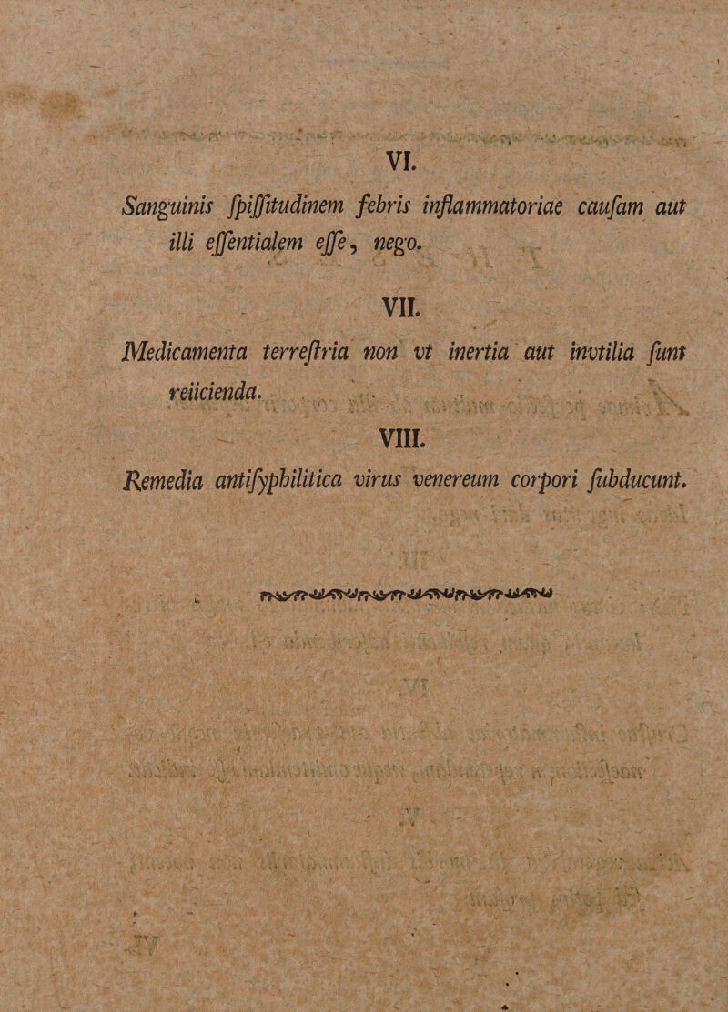 Sanguinis fpijjitudinem febris inflammatoriae caufam aut illi ejfentialem ejfe, nego. - VII. Medicamenta terreflria non vt inertia aut invtilia funt reiicienda. VIII. Remedia antifyphilitica virus venereum corpori fubducunt.