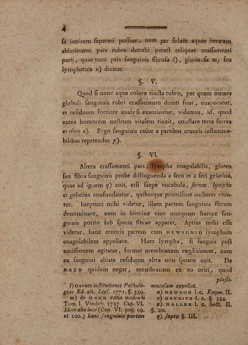 fe inuicem feparari po fiunt, nam per folam aquae iteratam ablutionem pars rubra detrahi pote.fi reliquae cralFamenti parti, quae tunc pars (anguinis fibrofa /), glutinofa m) feu lymphatica n) dicitur. §• V. Quod fi nunc aqua colore tiiufla rubro, per quam omnes globuli (anguinis rubri crafiamento demti funt , euaporatur, et refiduum fortiore analyfi examinatur, videmus, id, quod antea humorem no Arum vitalem tinxit, confiare terra ferrea et oleo o). Ergo fanguinis color a partibus cruoris inflamma* bilibus repetendus /0- §• VI. Altera craflamenti pars, lympha coagulabilis, gluten feu fibra fanguinis probe difiinguenda a fero et a feri gelarina, quae ad ignem q) coit, etfi faepe vocabula, ferum. lympha et gelat in a confundantur, quibusque promifcue auctores vttin- tur. Ineptum mihi videtur, illam partem fanguinis fibram denominare, nam in homine viuo nunquam haecce fan¬ guinis portio fub fpecie fibrae apparet. Aptius mihi efle videtur, hanc cruoris partem cum hewsonio lympham coagulabilem appellare. Haec lympha, fi fanguis pofl emiifionem agitatur, format membranam ntyfchianam, nam ea fanguini ablata refiduum vitra non fponte coit. De ha en quidem negat, membranam ex eo oriri, quod plaflu /)oavbti inflitutioites Paiholo- tmicofam appellat, giae Ed, ait. Lipf. §. 339* »)hewson 1. c. Exper. II. m) de ha en ratio medendi 0) g a v b i vs 1. c. § 334. Tom. L Vindeb, 1757 Gap. VI. p) h a ll er 1. c, Sett. II, ]dem alio loco (Cap. VI. pag. 99. §, 20. et 100.) hanc fanguinis partem q) fuprfl §. III,