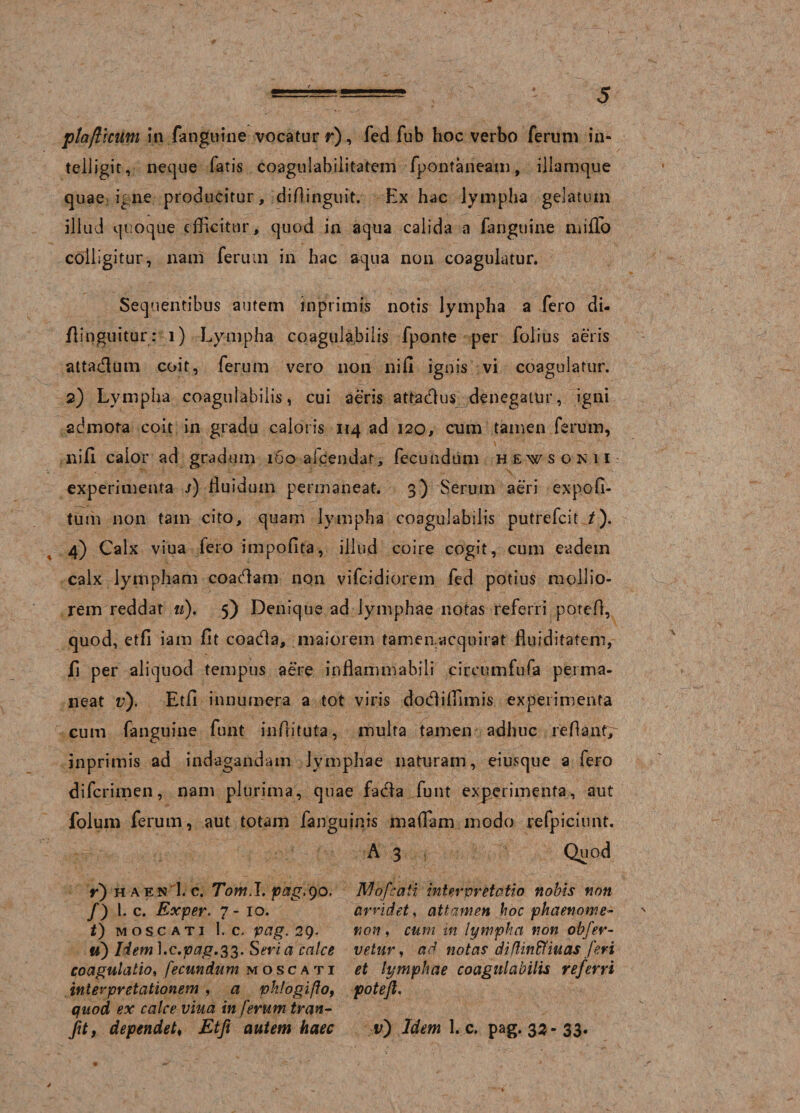 ptafticum in fanguine vocatur r), fed fub hoc verbo ferum in- tclligit, neque fatis coagulabjlitatem fpontaneam, illamque quae igne producitur, diflinguit. Ex hac lympha gelatum illud quoque efficitur, quod in aqua calida a fanguine miffo colligitur, nam ferum in hac aqua non coagulatur. Sequentibus autem inprimis notis lympha a fero di- flinguitur: i) Lympha coagulabiiis fponte per folius aeris atta&amp;um coit, ferum vero non nifi ignis vi coagulatur. 2) Lympha coagulabiiis, cui aeris attadlus denegatur, igni admota coit in gradu caloris 114 ad 120, cum tamen ferum, nifi. calor ad gradum 160 afcendat, fecundum hewsokii- experimenta i) fluidum permaneat. 3) Serum aeri expoli¬ tum non tam cito, quam lympha coagulabiiis putrefcit /). 4) Calx viua fero impolita, illud coire cogit, cum eadem calx lympham coadiam non vifcidiorem fed potius mollio¬ rem reddat «). 5) Denique ad lymphae notas referri potefi, quod, etfi iam fit coadla, maiorem tamen.acquirat fiuiditatem, fi per aliquod tempus aere infkmmabili circumfufa perma¬ neat v). Etfi innumera a tot viris dotfiilfimis experimenta cum fanguine funt infiituta, multa tamen adhuc reflant,^ inprimis ad indagandam lymphae naturam, eiusque a fero difcrimen, nam plurima, quae facfa funt experimenta, aut folum ferum, aut totam fanguinis mafiam modo refpiciunt. A 3 Quod y) h aen 1. c. Tomi, pag,90, /) 1. c. Exper. 7-10. t) moscati 1. c. pag. 29. u) Iiem].c.pag.33. S eri a calce coagulatio, fecundum moscati interpretationem , a phlogifto, quod ex calce viua in ferum tran- Jit, dependett Etfi autem haec Mofcaii interpretatio nobis non arridet, attamen hoc phaenome¬ non , cum in lymphet non obfer- vetur, ad notas diflin&amp;iuas feri et lymphae coagulabiiis referri potefi. r) Idem 1. c. pag. 33 - 33.
