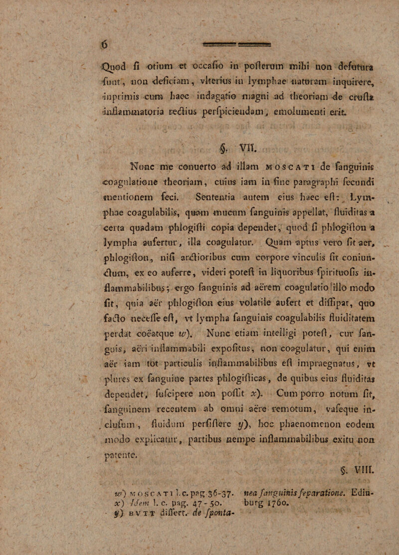 Quod fi otium et occafio in pofierum milii non defutura •funt, non -deficiam, viterius in lymphae naturam inquirere, in primis cum haec indagatio magni ad theoriam -de Crtifllt dafiammatoria redius perfpic tendam, emolumenti erit §. VII. Wimc me cenuerto ad illam mos cati de {anguinis coagulatione theoriam, cuius iam in fine paragraphi fecundi mentionem feci. Sententia autem eius haec «fit Lvm- •2 9 pliae coagulabitis, quam mucum fanguinis appellat, fluidi (as a certa quadam phiogifli copia dependet, quod fi phiogillon a lympha aufertur, illa coagulatur. Quam aptus veto fit aer, phlogifion, nifi ardioribus cum corpore vinculis fit coniun- dum, ex eo auferre, videri potefl in liquoribus fpirituofis ia* fiammabilibiiy; ergo fanguinis ad aerem coagulatio filio modo fit, quia aer phlogifion eius volatile aufert et diffipat, quo fado necefifeeft, vt lympha fanguinis coagulabilis fluiditatem perdat coeatque w). Nunc etiam inteiligi potefl, cur fan- guis, aeri infiammabili expofitus, non coagulatur, qui enim aer iam tot particulis infiammabiiibus efi impraegnatus, vt plures ex faoguiae partes phlogifiicas, de quibus eius fluiditas dependet, fufcipere non pofiit xf Cum porro notum fit, fanguin-em recentem ab omni aere remotum, vafeque in- , clufum, fluidum perfifiere ?/), hoc phaenomenon eodem modo explicatur, partibus nempe inflaminabilibus exitu non patente. v §. VIIl w) moscati Ic.36-37. neafanguinisfep aratione. Edin- x) Idem l.c. pag. 47-50. burg 1760. - y) bvtt differt.- de fponta-