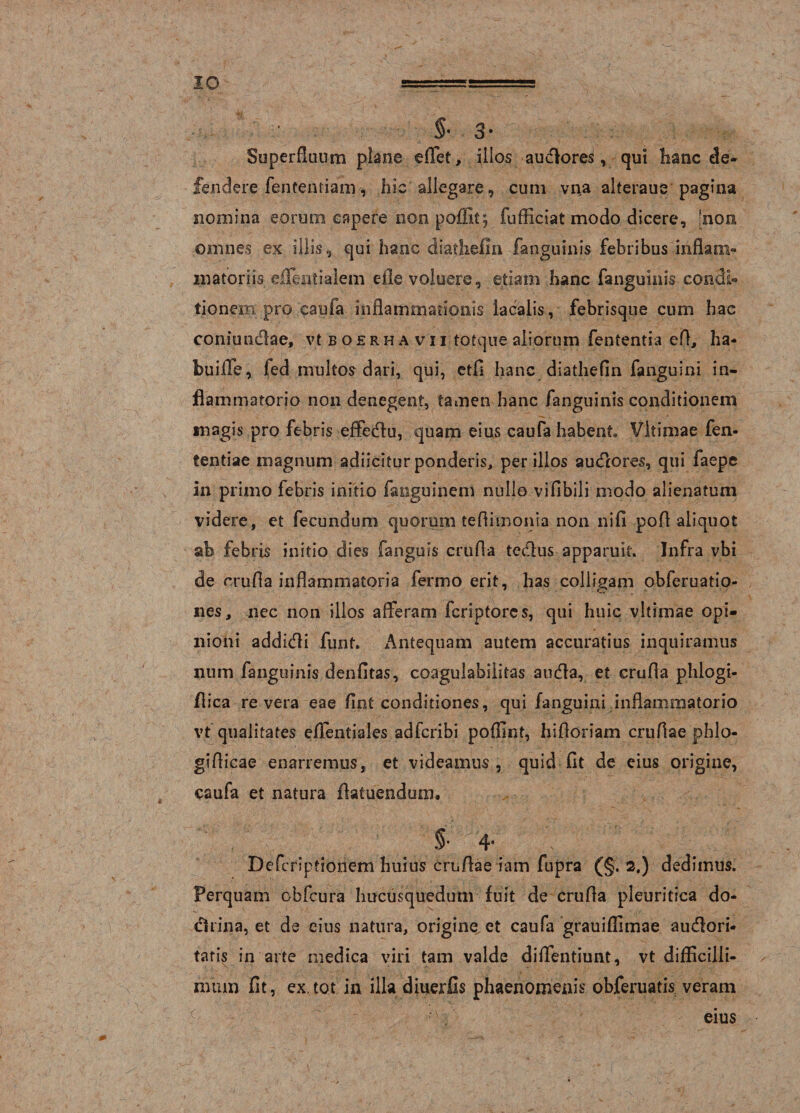 IO §•3* Superfluum plane eflet, illos auctores, qui lianc de¬ fendere fententiam, hic allegare, cum vna alteraue pagina nomina eorum capere non poffit$ fufficiat modo dicere, [non omnes ex illis, qui hanc diathefm fanguinis febribus inflam¬ matoriis effient i alem efle voluere, etiam hanc fanguinis condi» tionem pro caufa inflammationis lacalis, febrisque cum hac coniundae, vt b o £ r h a v i i totque aliorum fententia efl, ha- buiffie, fed multos dari, qui, etfi hanc diathefin fanguini in¬ flammatorio non denegent, tamen hanc fanguinis conditionem magis pro febris effedu, quam eius caufa habent Vltimae fen- fentiae magnum adiicitur ponderis, per illos audtores, qui faepe in primo febris initio fanguinem nullo vifibili modo alienatum videre, et fecundum quorum teflimonia non nifi pofl aliquot ab febris initio dies fanguis crufla tedus apparuit Infra vbi de crufla inflammatoria fermo erit, has colligam obferuatio- nes, nec non illos afferam fcriptores, qui huic vltimae opi¬ nioni addidi funt Antequam autem accuratius inquiramus num fanguinis denfltas, coagulabiiitas auda, et crufla phlogi- flica revera eae fint conditiones, qui fanguini inflammatorio vt qualitates effentiales adfcribi poflint, hifloriam cruflae phlo- giflicae enarremus, et videamus, quid fit de eius origine, caufa et natura flatuendum. §• 4' Defcriptionem huius cruflae iam fupra (§. 2.) dedimus. Perquam obfcura hucusquedum fuit de crufla pleuritica do¬ ctrina, et de eius natura, origine, et caufa grauiffimae audori- taris in arte medica viri tam valde diffentiunt, vt difficilli¬ mum fit, ex.tot in illa diuerfis phaenomenis obferuatis veram eius