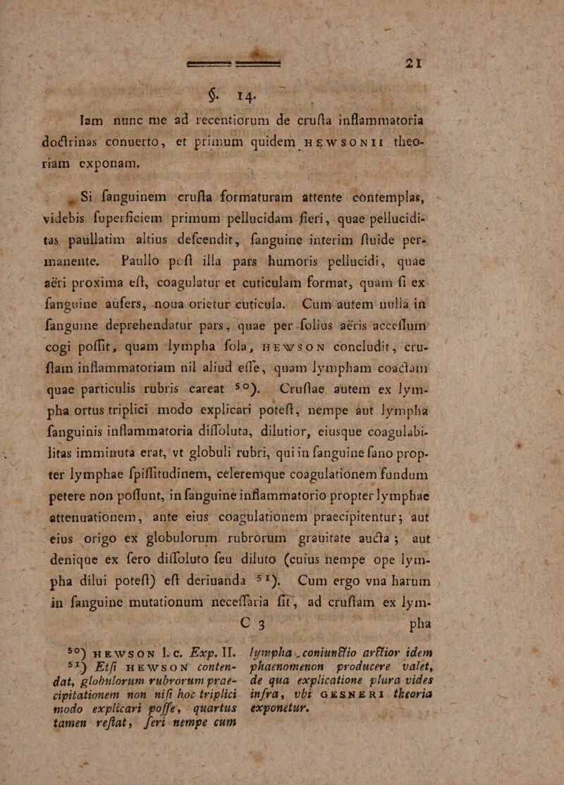 §• 14- lam nunc me ad recentiorum de cruda inflammatoria dodrinas conuerto, et primum quidem hewsonii theo¬ riam exponam. A. ... Si fanguinem crufla formaturam attente contemplas, videbis fuperfleiem primum pellucidam fleri, quae pellucidi- tas paullatim altius defeendit, faiiguine interim fluide per¬ manente. Paullo pofl illa pars humoris pellucidi, quae aeri proxima efl, coagulatur et cuticulam format, quam fl ex fanguine aufers, noua orietur cuticula. Cum autem nulla in fanguine deprehendatur pars, quae per folius aeris accefluin cogi poflit, quam lympha fola, hewson concludit, cru- flam inflammatoriam nil aliud effle, quam lympham coadam quae particulis rubris careat 5°). Cruflae autem ex lym¬ pha ortus triplici modo explicari potefl, nempe aut lympha fanguinis inflammatoria diffloluta, dilutior, eiusque coagulabi- litas imminuta erat, vt globuli rubri, qui in fanguine fano prop¬ ter lymphae fpiflitudinem, celeremque coagulationem fundum petere non poflunt, in fanguine inflammatorio propter lymphae attenuationem, ante eius coagulationem praecipitentur; aut eius origo ex globulorum rubrorum grauitate auda ; aut denique ex fero diflfoluto feu diluto (cuius nempe ope lym¬ pha dilui potefl) efl deriuanda 5I). Cum ergo vna harum in fanguine mutationum neceflaria flT, ad cruflam ex lym- C 3 pha 5°) hewson 1. c. Exp. II. lympha ,coniunffio arffior idem 5I) Et fi hewson conten- phaenomenon producere valet, datt globulorum rubrorum prae- de qua explicatione plura vides cipitationem non ni fi hoc triplici infra, vbi gesneri theoria modo explicari poffe, quartus exponetur, tamen reflat, feri nempe cum