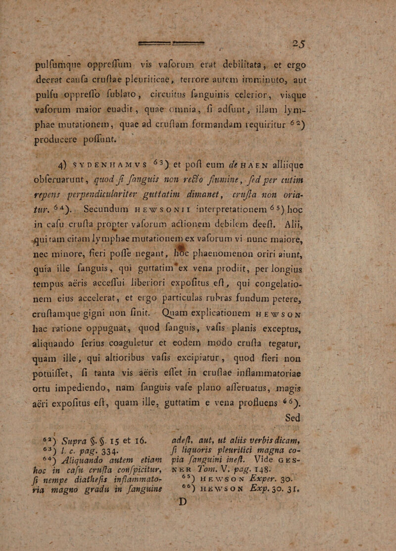 pulfumque opprefTum vis vaforum erat debilitata, et ergo deerat caufa crudae pleuriticae, terrore autem imminuto, aut pulfu oppreffo fublato, circuitus fanguinis celerior , visque vaforum maior euadit, quae omnia, fi adfuut, illam lym¬ phae mutationem, quae ad crudam formandam requiritur 6 2) &gt; producere poliunt. 4) sydenhamvs 6 3) et pod eum de haen alliique obferuarunt, quod fl fanguis non reffio flumine, fledper cutim repens pcrpendiculariter guttatim dimanet, crufla non oria¬ tur. 64). Secundum hewsonii interpretationem 6 5) hoc in cafu cruda progter vaforum actionem debilem deed. Alii, ^ui tam citam lymphae mutationem ex vaforum vi nunc maiore, nec minore, fieri pode negant, hfc phaenomenon oriri aiunt, quia ille fanguis, qui guttatim*ex vena prodiit, per longius tempus aeris accedui liberiori expofitus ed, qui congelatio¬ nem eius accelerat, et ergo particulas rubras fundum petere, crudamque gigni non finit. Quam explicationem hewson hac ratione oppugnat, quod fanguis, vafis planis exceptus, aliquando ferius coaguletur et eodem modo cruda tegatur, quam ille, qui altioribus vads excipiatur, quod fieri non potuilTet, fi tanta vis aeris edet in crudae indammatoriae ortu impediendo, nam fanguis vafe plano adbruatus, magis aeri expofitus ed, quam ille, guttatim e vena profiuens *6). Sed 6a) Supra §. §• 15 et 16. 63) l. c. pag. 334. 64) Aliquando autem etiam hoc in cafu crufla confpicitur, fi nempe diathefis inflammato¬ ria magno gradu in fanguine adefl, aut, ut aliis verbis dicam, fi liquoris pleuritici magna co¬ pia fanguini ineft. Vide ges- ner Toni. V. pag. 148. 65) hewson Exper. 30. 66) hewson Exp, 30. 3 r, D