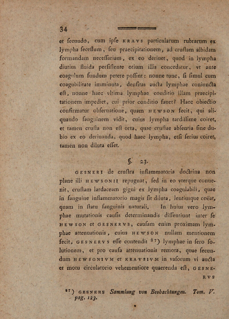 et fecundo, cum ipfe kravs particularum rubrarum ex lympha feceflum , feu praecipitationem, ad crudam albidam formandam neceffariam, ex eo deriuet, quod in lympha diutius fluida perfidente otium illis concedatur, vt ante coagulum fundum petere poflint: nonne tunc, II fimul cum coagubilitate imminuta, denfitas aifela lymphae coniundla efl, nonne haec vltima lymphae conditio illam praecipi¬ tationem impediet, cui prior conditio fauet? Haec obiedlio confirmatur obferuatione, quam hewson fecit, qui ali¬ quando fanguinem vidit, cuius . lympha tardiflime coiret, et tamen cruda non efl orta, quae crudae abfentia fine du¬ bio ex eo deriuanda, quod haec lympha, etfl ferius coiret, tamen non diluta effet. gesneri de crudra inflammatoria docflrina non plane illi hewsonii repugnat, fed in eo vterque conue- nit, crudam lardaceam gigni ex lympha coagulabili, quae in fanguine inflammatorio magis dt diluta, lentiusque coeat, quam in datu fanguinis naturali. In huius vero lym¬ phae mutationis caufis determinandis diffentiunt inter fe hewson et gesnervs, caufam enim proximam lym¬ phae attenuationis, cuius hewson nullam mentionem fecit, gesnervs ede contendit 8?) lymphae in fero fo- lutionem, et pro caufa attenuationis remota, quae fecun¬ dum hewsonivm et kravsivm in vaforum vi au&amp;a et motu circulatorio vehementiore quaerenda eO, gesne¬ rvs 87 ) gesners Sammtung von Eeobachtungen. Tom. V. pag, 123.