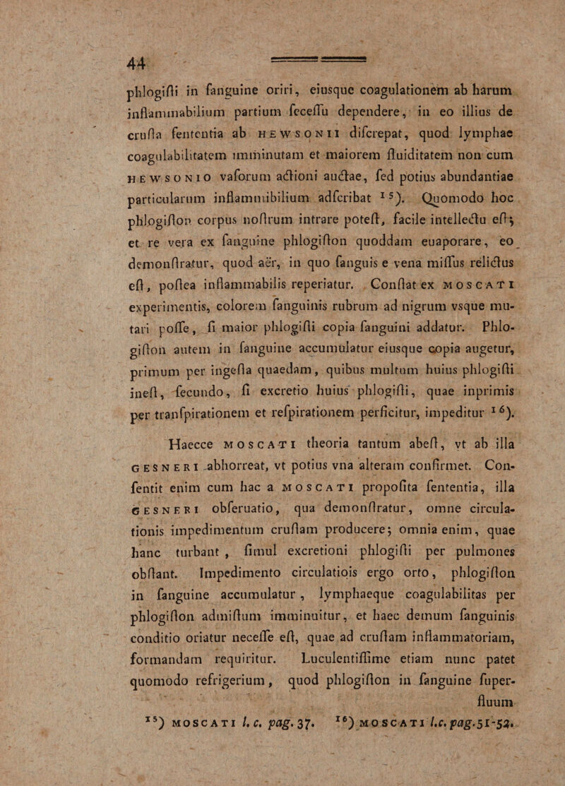 phlogifli in fanguine oriri, eiusque coagulationem ab harum inflammabilium partium feceflu dependere, in eo illius de crufta fententia ab hewsonii difcrepat, quod lymphae coagulabilitatem imminutam et maiorem fluiditatem non cum hewsonio vaforum adioni audae, fed potius abundantiae particularum inflammibilium adfcribat I 5). Quomodo hoc phlogiflon corpus noflrum intrare poteft, facile intelledu eff^ et re vera ex fanguine phlogiflon quoddam euaporare, eo demonflratur, quod aer, in quo fanguis e vena miiTus relidus efl, poflea inflammabilis reperiatur. Conflat ex mos cati experimentis, colorem fanguinis rubrum ad nigrum vsque mu¬ tari pofle , fi maior phlogifli copia fanguini addatur. Phlo¬ giflon autem in fanguine accumulatur eiusque copia augetur, primum per ingefla quaedam, quibus multum huius phlogifli inefl, fecundo, fi excretio huius phlogifli, quae inprimis per tranfpirationem et refpirationem perficitur, impeditur 1 6). Haecce mo scati theoria tantum abefi, vt ab illa g e s n e r i ^abhorreat, vt potius vna alteram confirmet. Con- fentit enim cum hac a moscati propofita fententia, illa G es neri obferuatio, qua demonflratur, omne circula¬ tionis impedimentum crufiam producere; omnia enim, quae hanc turbant , fimul excretioni phlogifli per pulmones obflant. Impedimento circulatiois ergo orto, phlogiflon in fanguine accumulatur, lymphaeque coagulabiiitas per phlogiflon admiflum imminuitur, et haec demum fanguinis conditio oriatur neceiTe efl, quae ad cruflam inflammatoriam, formandam requiritur. Luculentiflime etiam nunc patet quomodo refrigerium, quod phlogiflon in fanguine fuper- fluuni I5) moscati l.c. pag. 37. I6)mo scati l,c,pag.5L-$2,