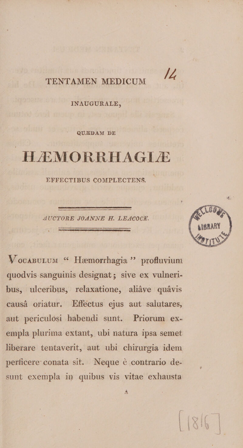 TENTAMEN MEDICUM INAUGURALE, QUiEDAM DE HjEMORRHAGIjE EFFECTIBUS COMPLECTENS. AUCTORE JOANNE H. LEACOCK. Vocabulum u Haemorrhagia ” profluvium quodvis sanguinis designat; sive ex vulneri¬ bus, ulceribus, relaxatione, aliave quavis causa oriatur. Effectus ejus aut salutares, aut periculosi habendi sunt. Priorum ex¬ empla plurima extant, ubi natura ipsa seinet liberare tentaverit, aut ubi chirurgia idem perficere conata sit. Neque e contrario de¬ sunt exempla in quibus vis vitae exhausta A