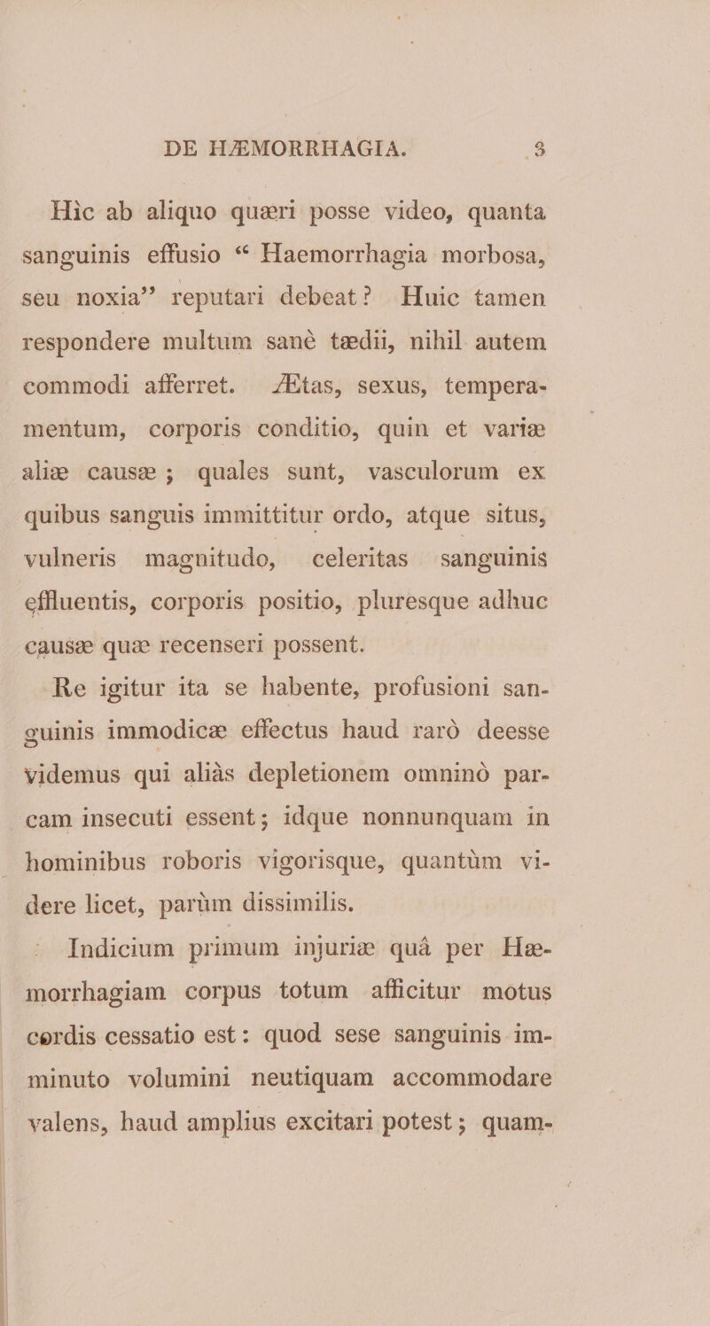 Hic ab aliquo quaeri posse video, quanta sanguinis effusio &lt;c Haemorrhagia morbosa, seu noxia” reputari debeat ? Huic tamen respondere multum sane taedii, nihil autem commodi afferret. iEtas, sexus, tempera» mentum, corporis conditio, quin et variae aliae causae ; quales sunt, vasculorum ex quibus sanguis immittitur ordo, atque situs, vulneris magnitudo, celeritas sanguinis affluentis, corporis positio, pluresque adhuc causae quae recenseri possent. Re igitur ita se habente, profusioni san- oriinis immodicae effectus haud raro deesse Videmus qui alias depletionem omnino par¬ cam insecuti essent; idque nonnunquam in hominibus roboris vigorisque, quantum vi¬ dere licet, parum dissimilis. Indicium primum injuriae qua per Hae¬ morrhagiam corpus totum afficitur motus cordis cessatio est: quod sese sanguinis im¬ minuto volumini neutiquam accommodare valens, haud amplius excitari potest ; quam-