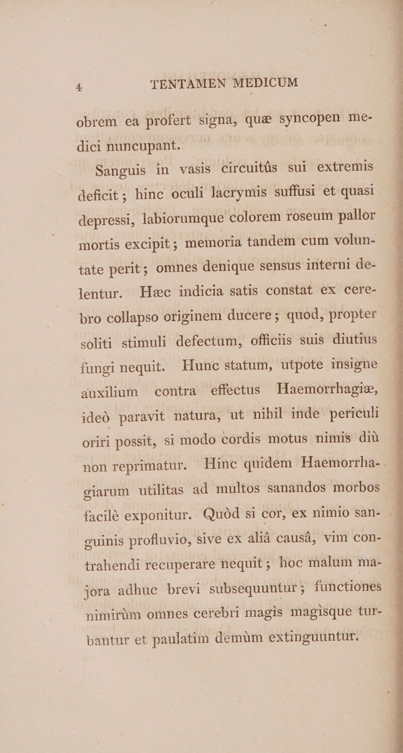 obrem ea profert signa, quae syncopen me¬ dici nuncupant. Sanguis in vasis circuitus sui extremis deficit; hinc oculi lacrymis suffusi et quasi depressi, labiorumque colorem roseum pallor mortis excipit; memoria tandem cum volun¬ tate perit; omnes denique sensus interni de¬ lentur. Haec indicia satis constat ex cere¬ bro collapso originem ducere; quod, propter soliti stimuli defectum, officiis suis diutius fungi nequit. Hunc statum, utpote insigne auxilium contra effectus Haemorrhagiae, ideo paravit natura, ut nihil inde periculi oriri possit, si modo cordis motus nimis diu non reprimatur. Hinc quidem Haemorrha- o-iarum utilitas ad multos sanandos morbos iD facile exponitur. Quod si cor, ex nimio san¬ guinis profluvio, sive ex alia causa, vim con¬ trahendi recuperare nequit; hoc malum ma¬ jora adhuc brevi subsequuntur; functiones nimirum omnes cerebri magis magisque tur¬ bantur et paulatim demum extinguuntur.