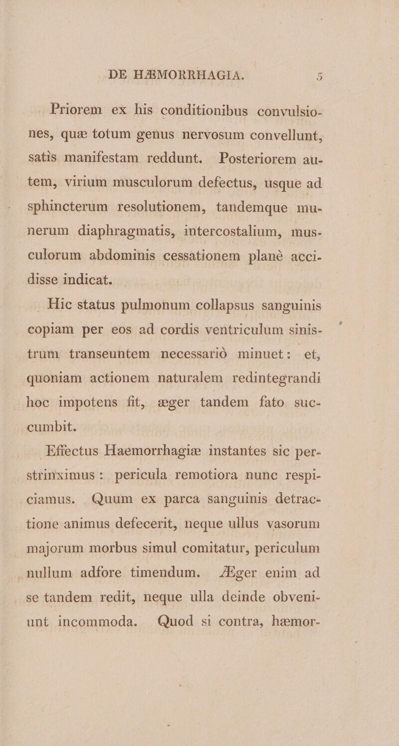 Priorem ex his conditionibus convulsio¬ nes, quae totum genus nervosum convellunt, satis manifestam reddunt. Posteriorem au¬ tem, virium musculorum defectus, usque ad sphincterum resolutionem, tandemque mu¬ nerum diaphragmatis, intercostalium, mus¬ culorum abdominis cessationem plane acci¬ disse indicat. Hic status pulmonum collapsus sanguinis copiam per eos ad cordis ventriculum sinis¬ trum transeuntem necessario minuet: et, quoniam actionem naturalem redintegrandi hoc impotens ht, aeger tandem fato suc¬ cumbit. Effectus Haemorrhagiae instantes sic per¬ strinximus : pericula remotiora nunc respi¬ ciam us. Quum ex parca sanguinis detrac¬ tione animus defecerit, neque ullus vasorum majorum morbus simul comitatur, periculum nullum adfore timendum. iEger enim ad se tandem redit, neque ulla deinde obveni¬ unt incommoda. Quod si contra, haemor-