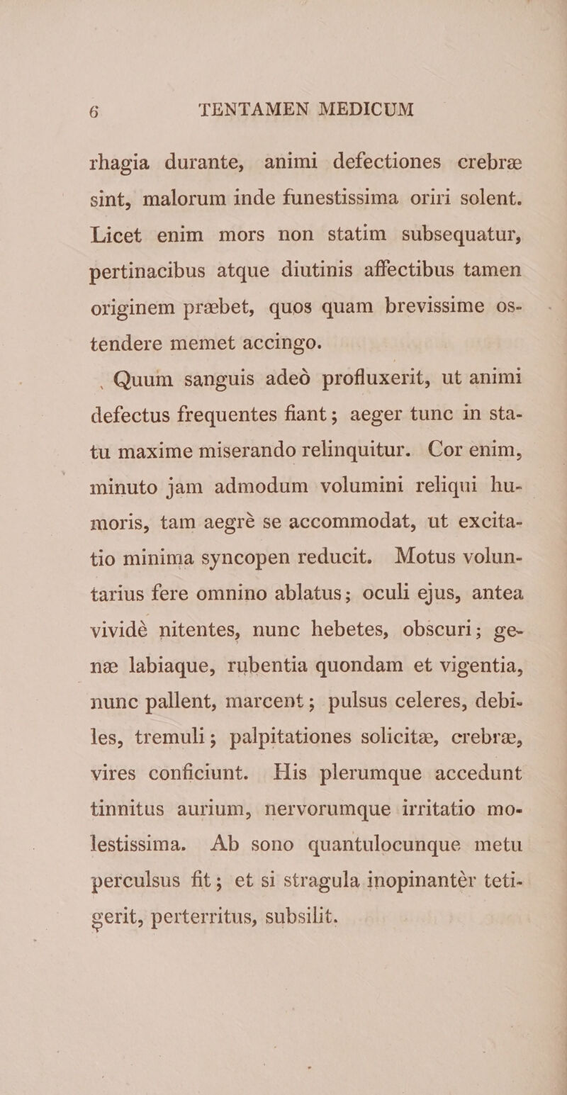 rhagia durante, animi defectiones crebrae sint, malorum inde funestissima oriri solent. Licet enim mors non statim subsequatur, pertinacibus atque diutinis affectibus tamen originem praebet, quos quam brevissime os¬ tendere memet accingo. Quum sanguis adeo profluxerit, ut animi defectus frequentes fiant; aeger tunc in sta¬ tu maxime miserando relinquitur. Cor enim, minuto jam admodum volumini reliqui hu¬ moris, tam aegre se accommodat, ut excita¬ tio minima syncopen reducit. Motus volun¬ tarius fere omnino ablatus; oculi ejus, antea vivide nitentes, nunc hebetes, obscuri; ge¬ nae labiaque, rubentia quondam et vigentia, nunc pallent, marcent; pulsus celeres, debi¬ les, tremuli; palpitationes solicitae, crebrae, vires conficiunt. His plerumque accedunt tinnitus aurium, nervorumque irritatio mo¬ lestissima. Ab sono quantulocunque metu perculsus fit; et si stragula inopinanter teti¬ gerit, perterritus, subsilit.