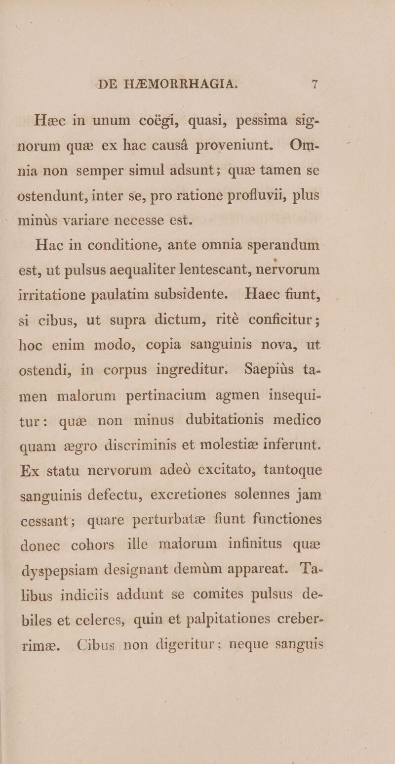 Haec in unum coegi, quasi, pessima sig¬ norum quae ex hac causa proveniunt. Om¬ nia non semper simul adsunt; quae tamen se ostendunt, inter se, pro ratione profluvii, plus minus variare necesse est. Hac in conditione, ante omnia sperandum * est, ut pulsus aequaliter lentescant, nervorum irritatione paulatim subsidente. Haec fiunt, si cibus, ut supra dictum, rite conficitur; hoc enim modo, copia sanguinis nova, ut ostendi, in corpus ingreditur» Saepius ta¬ men malorum pertinacium agmen insequi¬ tur : quae non minus dubitationis medico quam aegro discriminis et molestiae inferunt. Ex statu nervorum adeo excitato, tantoque sanguinis defectu, excretiones solennes jam cessant; quare perturbatae fiunt functiones donec cohors ille malorum infinitus quae dyspepsiam designant demum appareat. Ta¬ libus indiciis addunt se comites pulsus de¬ biles et celeres, quin et palpitationes creber¬ rimae. Cibus non digeritur; neque sanguis