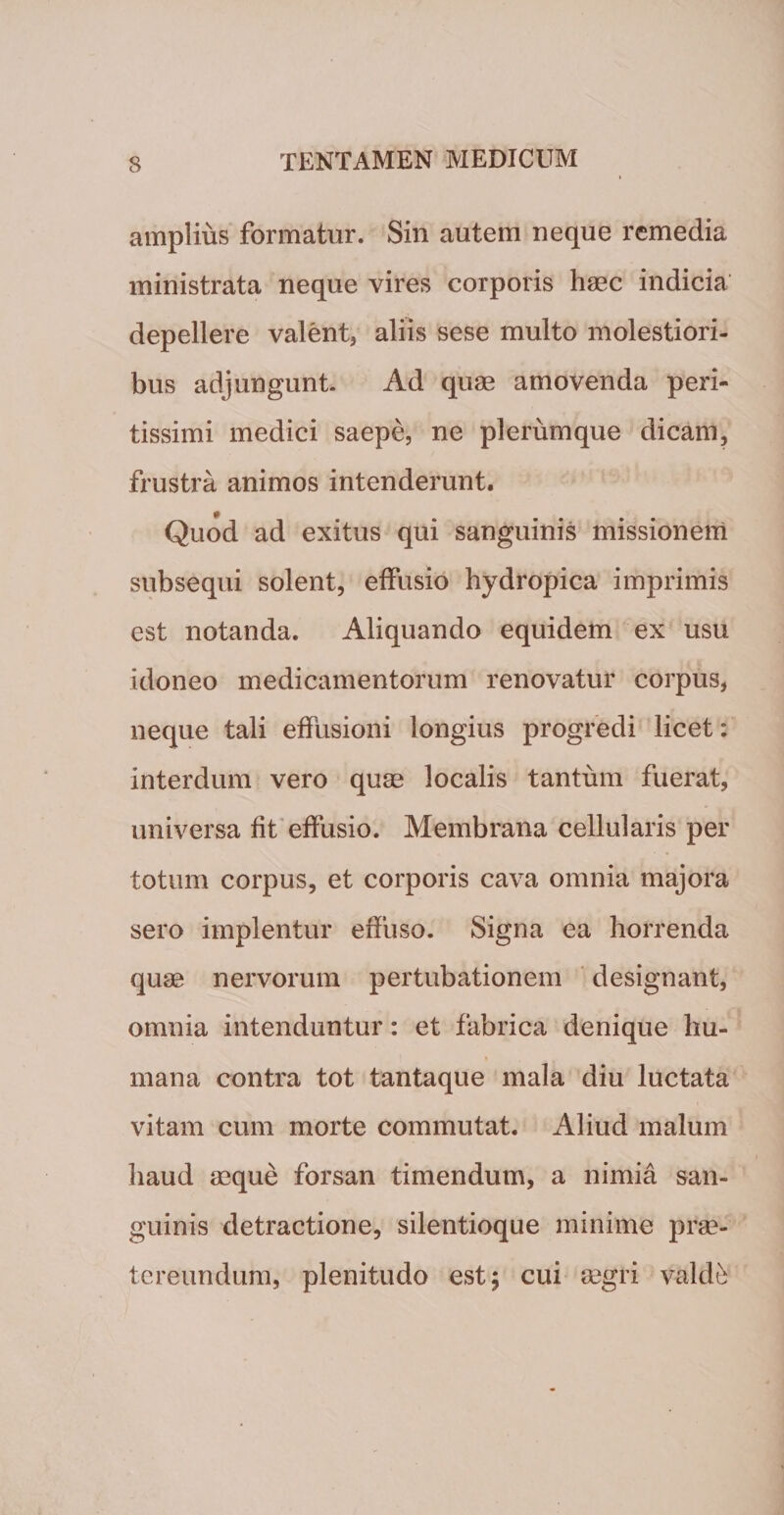 amplius formatur. Sin autem neque remedia ministrata neque vires corporis haec indicia depellere valent* aliis sese multo molestiori¬ bus adjungunt. Ad quae amovenda peri- tissimi medici saepe, ne plerumque dicam, frustra animos intenderunt. Quod ad exitus qui sanguinis missionem subsequi solent, effusio hydropica imprimis est notanda. Aliquando equidem ex usu idoneo medicamentorum renovatur corpus, neque tali effusioni longius progredi licet: interdum vero quae localis tantum fuerat, universa fit effusio. Membrana cellularis per totum corpus, et corporis cava omnia majora sero implentur effuso. Signa ea horrenda quse nervorum pertubationem designant, omnia intenduntur: et fabrica denique hu¬ mana contra tot tantaque mala diu luctata vitam cum morte commutat. Aliud malum haud aeque forsan timendum, a nimia san¬ guinis detractione, silentioque minime prae¬ tereundum, plenitudo est; cui segri valde