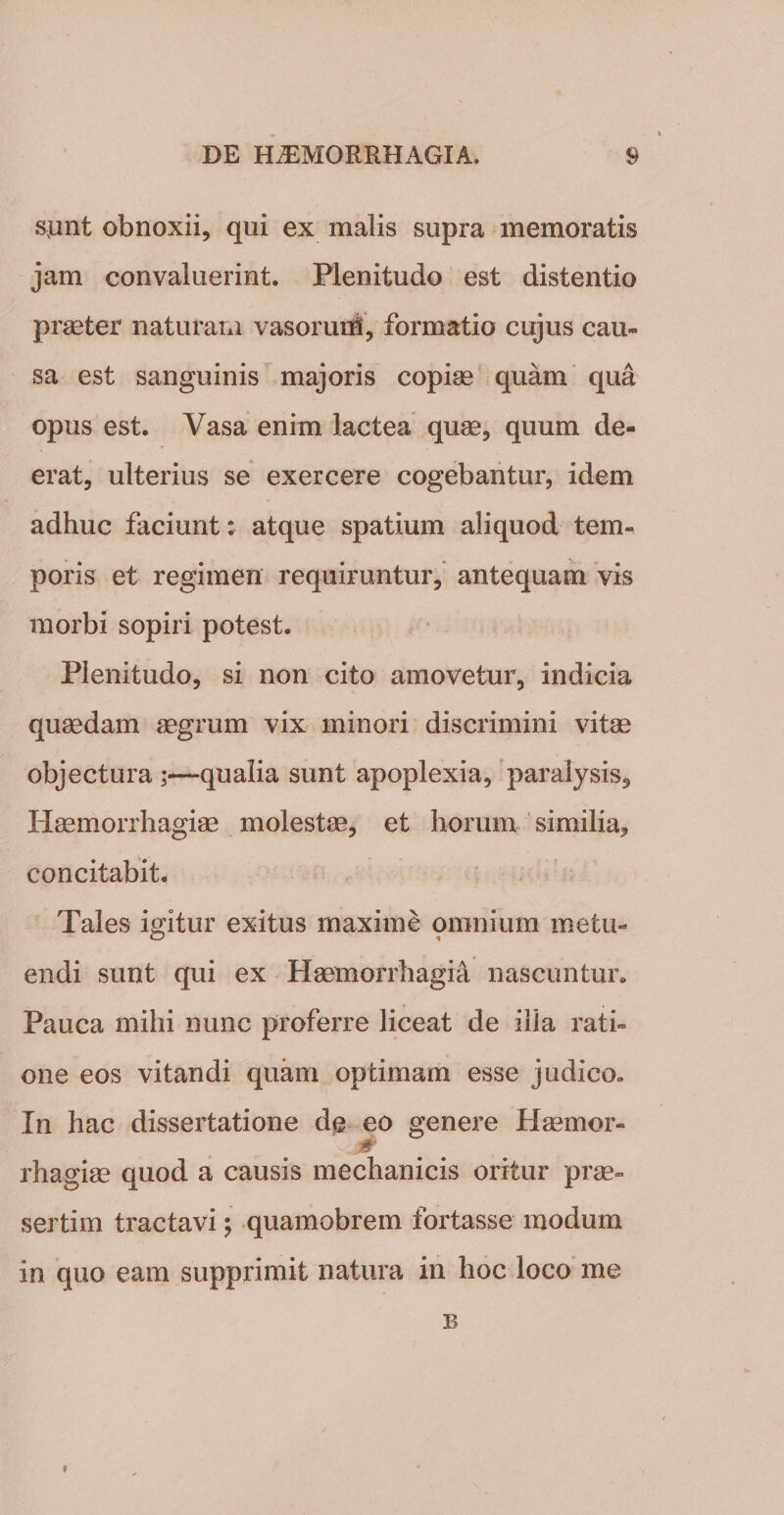 spnt obnoxii, qui ex malis supra memoratis jam convaluerint. Plenitudo est distentio praeter naturam vasoruih, formatio cujus cau¬ sa est sanguinis majoris copiae quam qua opus est. Vasa enim lactea quae, quum de¬ erat, ulterius se exercere cogebantur, idem adhuc faciunt: atque spatium aliquod tem¬ poris et regimen requiruntur, antequam vis morbi sopiri potest. Plenitudo, si non cito amovetur, indicia quaedam aegrum vix minori discrimini vitae objectura —qualia sunt apoplexia, paralysis. Haemorrhagiae molestae, et horum similia, concitabit. Tales igitur exitus maxime omnium metu¬ endi sunt qui ex Haemorrhagia nascuntur. Pauca mihi nunc proferre liceat de illa rati¬ one eos vitandi quam optimam esse judico» In hac dissertatione de eo genere Haemor- 0 rhagiae quod a causis mechanicis oritur prae¬ sertim tractavi; quamobrem fortasse modum in quo eam supprimit natura in hoc loco me B