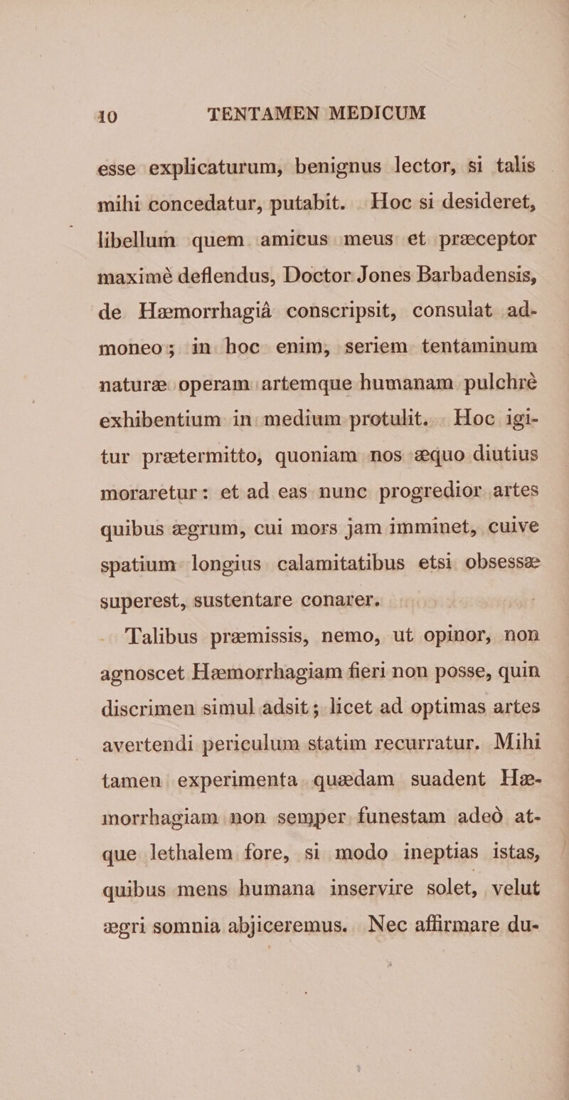 esse explicaturum, benignus lector, si talis mihi concedatur, putabit. Hoc si desideret, libellum quem amicus meus et praeceptor maxime deflendus, Doctor Jones Barbadensis, de Haemorrhagia conscripsit, consulat ad¬ moneo ; in hoc enim, seriem tentaminum naturae operam artemque humanam pulchre exhibentium in medium protulit. Hoc igi¬ tur praetermitto, quoniam nos aequo diutius moraretur: et ad eas nunc progredior artes quibus aegrum, cui mors jam imminet, cuive spatium longius calamitatibus etsi obsessae superest, sustentare conarer. Talibus praemissis, nemo, ut opinor, non agnoscet Haemorrhagiam fieri non posse, quin discrimen simul adsit; licet ad optimas artes avertendi periculum statim recurratur. Mihi tamen experimenta quaedam suadent Hae¬ morrhagiam non semper funestam adeo at¬ que lethalem fore, si modo ineptias istas, quibus mens humana inservire solet, velut aegri somnia abjiceremus. Nec affirmare du-