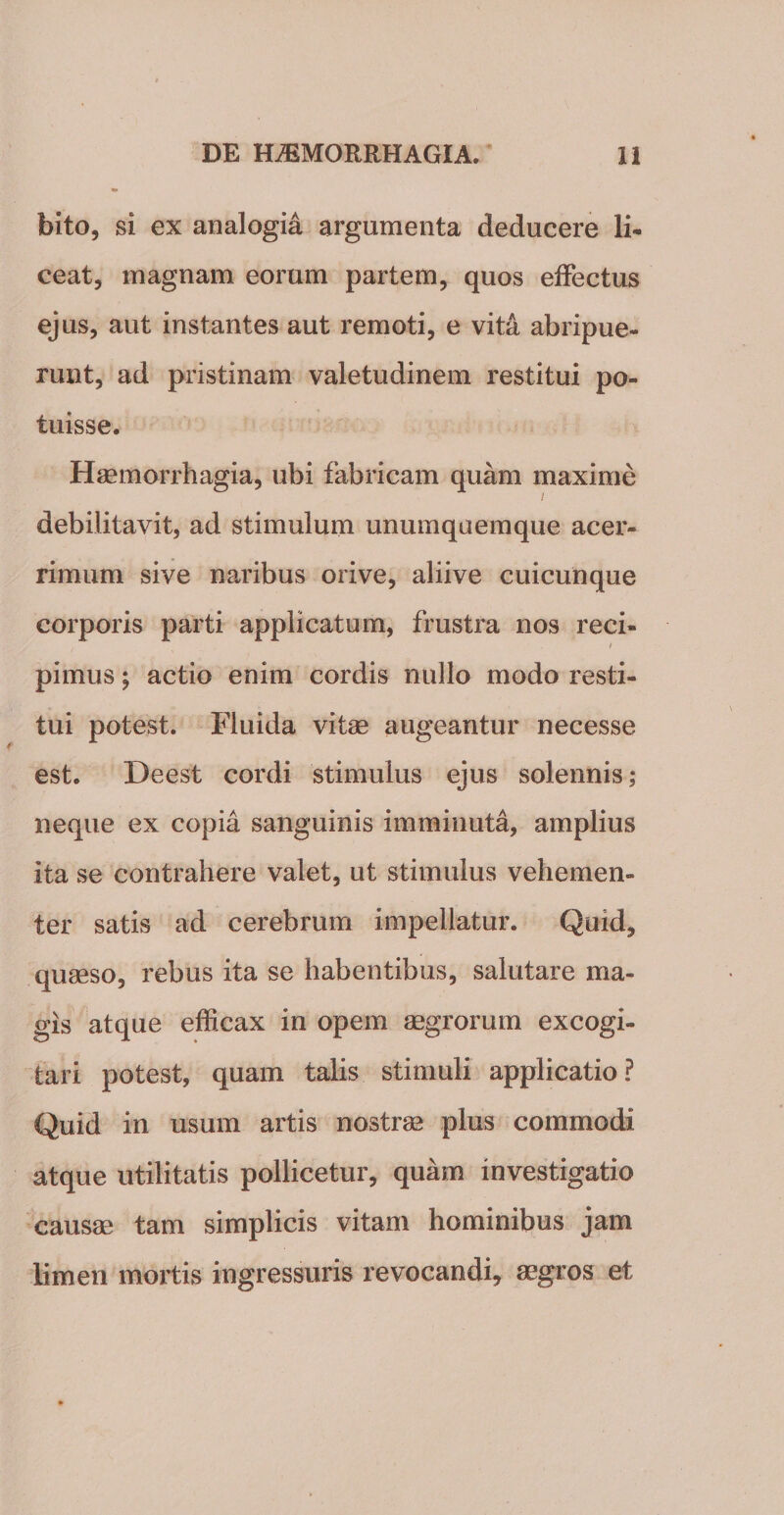 bito, si ex analogia argumenta deducere li¬ ceat, magnam eorum partem, quos effectus ejus, aut instantes aut remoti, e vita abripue¬ runt, ad pristinam valetudinem restitui po¬ tuisse. Haemorrhagia, ubi fabricam quam maxime / debilitavit, ad stimulum unumquemque acer¬ rimum sive naribus orive, aliive cuicunque corporis parti applicatum, frustra nos reci- i pimus; actio enim cordis nullo modo resti¬ tui potest. Fluida vitae augeantur necesse est. Deest cordi stimulus ejus solennis; neque ex copia sanguinis imminuta, amplius ita se contrahere valet, ut stimulus vehemen¬ ter satis ad cerebrum impellatur. Quid, quaeso, rebus ita se habentibus, salutare ma¬ gis atque efficax in opem aegrorum excogi¬ tari potest, quam talis stimuli applicatio? Quid in usum artis nostrae plus commodi atque utilitatis pollicetur, quam investigatio causae tam simplicis vitam hominibus jam limen mortis ingressuris revocandi, aegros et