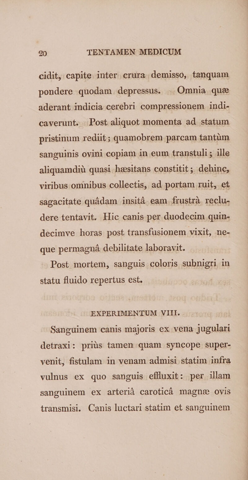 cidit, capite inter crura demisso, tanquam pondere quodam depressus. Omnia quae aderant indicia cerebri compressionem indi¬ caverunt. Post aliquot momenta ad statum pristinum rediit; quamobrem parcam tantum sanguinis ovini copiam in eum transtuli; ille aliquamdiu quasi haesitans constitit; dehinc, viribus omnibus collectis, ad portam ruit, et sagacitate quadam insita eam frustra reclu¬ dere tentavit. Hic canis per duodecim quin- decimve horas post transfusionem vixit, ne¬ que permagna debilitate laboravit. Post mortem, sanguis coloris subnigri in statu fluido repertus est. EXPERIMENTUM VIII. Sanguinem canis majoris ex vena jugulari detraxi: prius tamen quam syncope super¬ venit, fistulam in venam admisi statim infra vulnus ex quo sanguis effluxit: per illam sanguinem ex arteria carotica magnrn ovis transmisi. Canis luctari statim et sanguinem