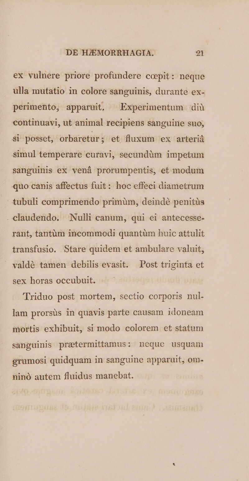 ex vulnere priore profundere coepit: neque ulla mutatio in colore sanguinis, durante ex¬ perimento, apparuit. Experimentum diu continuavi, ut animal recipiens sanguine suo, si posset, orbaretur; et fluxum ex arteria simul temperare curavi, secundum impetum sanguinis ex vena prorumpentis, et modum quo canis affectus fuit: hoc effeci diametrum tubuli comprimendo primum, deinde penitus claudendo. Nulli canum, qui ei antecesse¬ rant, tantum incommodi quantum huic attulit transfusio. Stare quidem et ambulare valuit, valde tamen debilis evasit. Post triginta et sex horas occubuit. Triduo post mortem, sectio corporis nul¬ lam prorsus in quavis parte causam idoneam mortis exhibuit, si modo colorem et statum sanguinis praetermittamus: neque usquam grumosi quidquam in sanguine apparuit, om¬ nino autem fluidus manebat.