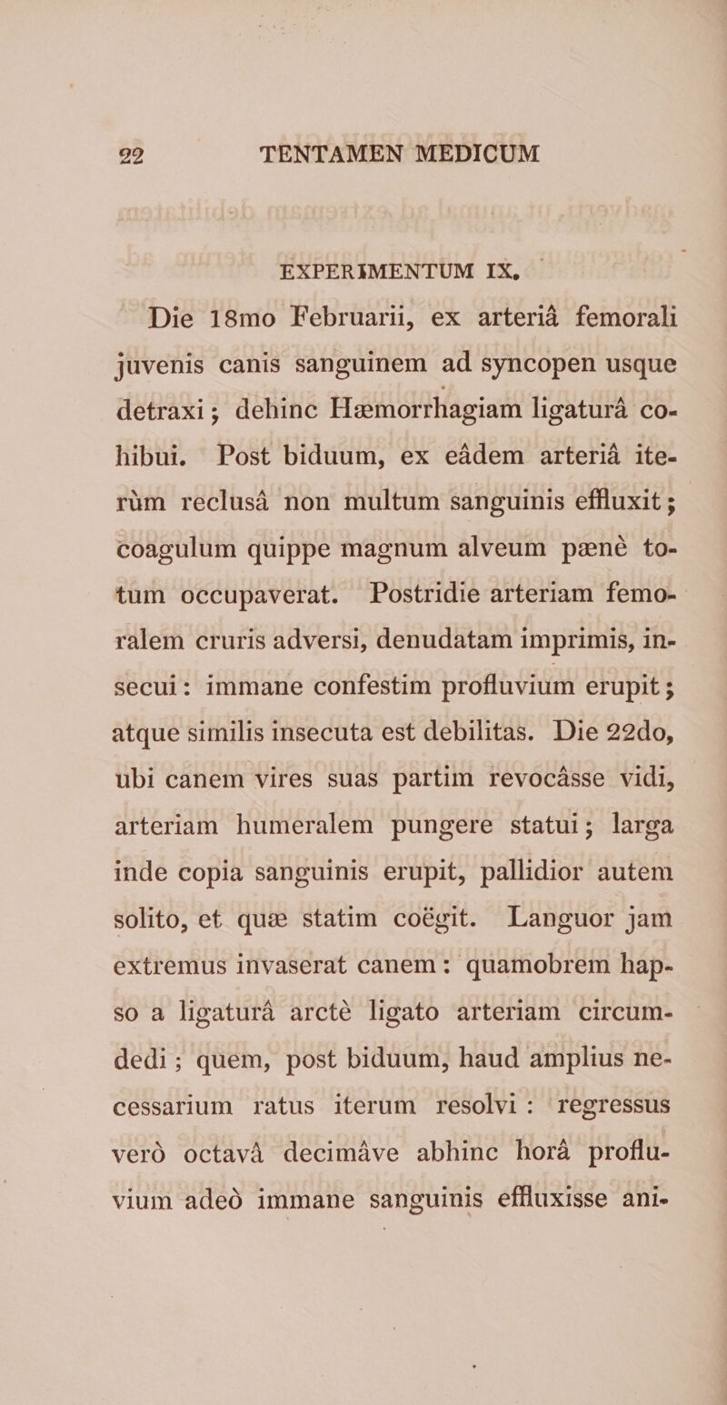 EXPERIMENTUM IX. Die 18mo Februarii, ex arteria femorali juvenis canis sanguinem ad syncopen usque 4 detraxi; dehinc Haemorrhagiam ligatura co¬ hibui. Post biduum, ex eadem arteria ite¬ rum reclusa non multum sanguinis effluxit; coagulum quippe magnum alveum paene to¬ tum occupaverat. Postridie arteriam femo¬ ralem cruris adversi, denudatam imprimis, in¬ secui : immane confestim profluvium erupit; atque sirnilis insecuta est debilitas. Die 22do, ubi canem vires suas partim revocasse vidi, arteriam humeralem pungere statui ; larga inde copia sanguinis erupit, pallidior autem solito, et quae statim coegit. Languor jam extremus invaserat canem : quamobrem hap¬ so a ligatura arcte ligato arteriam circum¬ dedi ; quem, post biduum, haud amplius ne¬ cessarium ratus iterum resolvi : regressus vero octava decimave abhinc hora proflu¬ vium adeo immane sanguinis effluxisse ani-