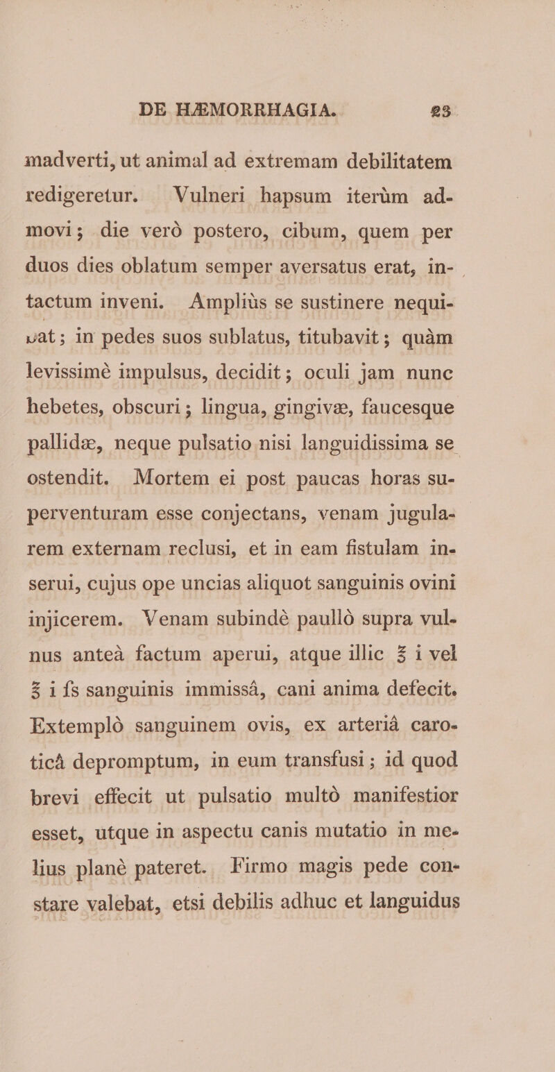 madverti, ut animal ad extremam debilitatem redigeretur. Vulneri hapsum iterum ad¬ movi; die vero postero, cibum, quem per duos dies oblatum semper aversatus erat, in¬ tactum inveni. Amplius se sustinere nequi¬ bat ; in pedes suos sublatus, titubavit; quam levissime impulsus, decidit; oculi jam nunc hebetes, obscuri; lingua, gingivae, faucesque pallidae, neque pulsatio nisi languidissima se ostendit. Mortem ei post paucas horas su¬ perventuram esse conjectans, venam jugula¬ rem externam reclusi, et in eam fistulam in¬ serui, cujus ope uncias aliquot sanguinis ovini injicerem. Venam subinde paullo supra vul¬ nus antea factum aperui, atque illic § i vel | i fs sanguinis immissa, cani anima defecit* Extemplo sanguinem ovis, ex arteria caro» tic&amp; depromptum, in eum transfusi; id quod brevi effecit ut pulsatio multo manifestior esset, utque in aspectu canis mutatio in me¬ lius plane pateret. Firmo magis pede con¬ stare valebat, etsi debilis adhuc et languidus