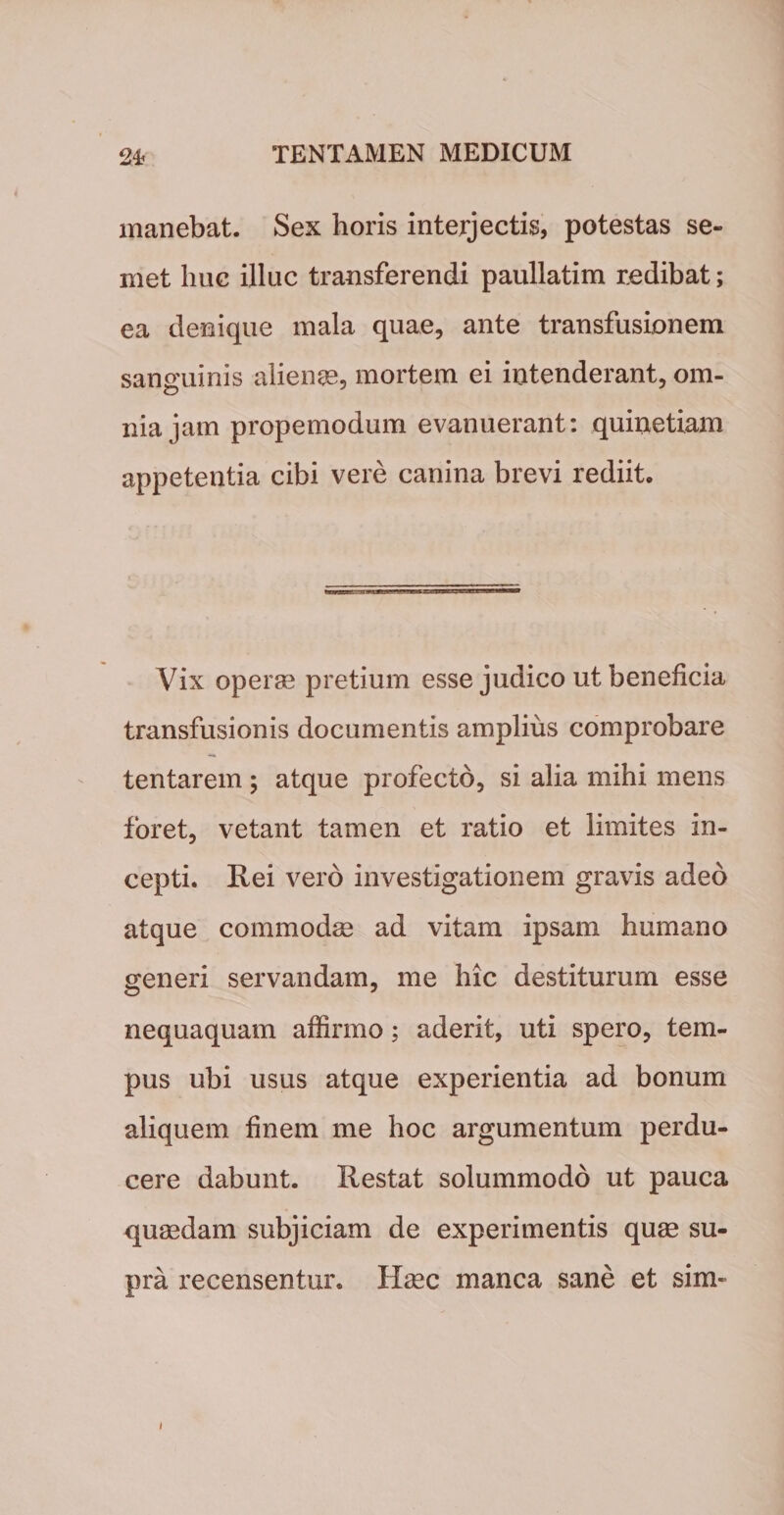 manebat. Sex horis interjectis, potestas se- met huc illuc transferendi paullatim redibat; ea denique mala quae, ante transfusionem sanguinis alienas, mortem ei intenderant, om¬ nia jam propemodum evanuerant: quinetiam appetentia cibi vere canina brevi rediit. Vix operae pretium esse judico ut beneficia transfusionis documentis amplius comprobare tentarem ; atque profecto, si alia mihi mens foret, vetant tamen et ratio et limites in¬ cepti. Rei vero investigationem gravis adeo atque commodae ad vitam ipsam humano generi servandam, me hic destiturum esse nequaquam affirmo; aderit, uti spero, tem¬ pus ubi usus atque experientia ad bonum aliquem finem me hoc argumentum perdu¬ cere dabunt. Restat solummodo ut pauca quaedam subjiciam de experimentis quas su¬ pra recensentur. Haec manca sane et sim- i