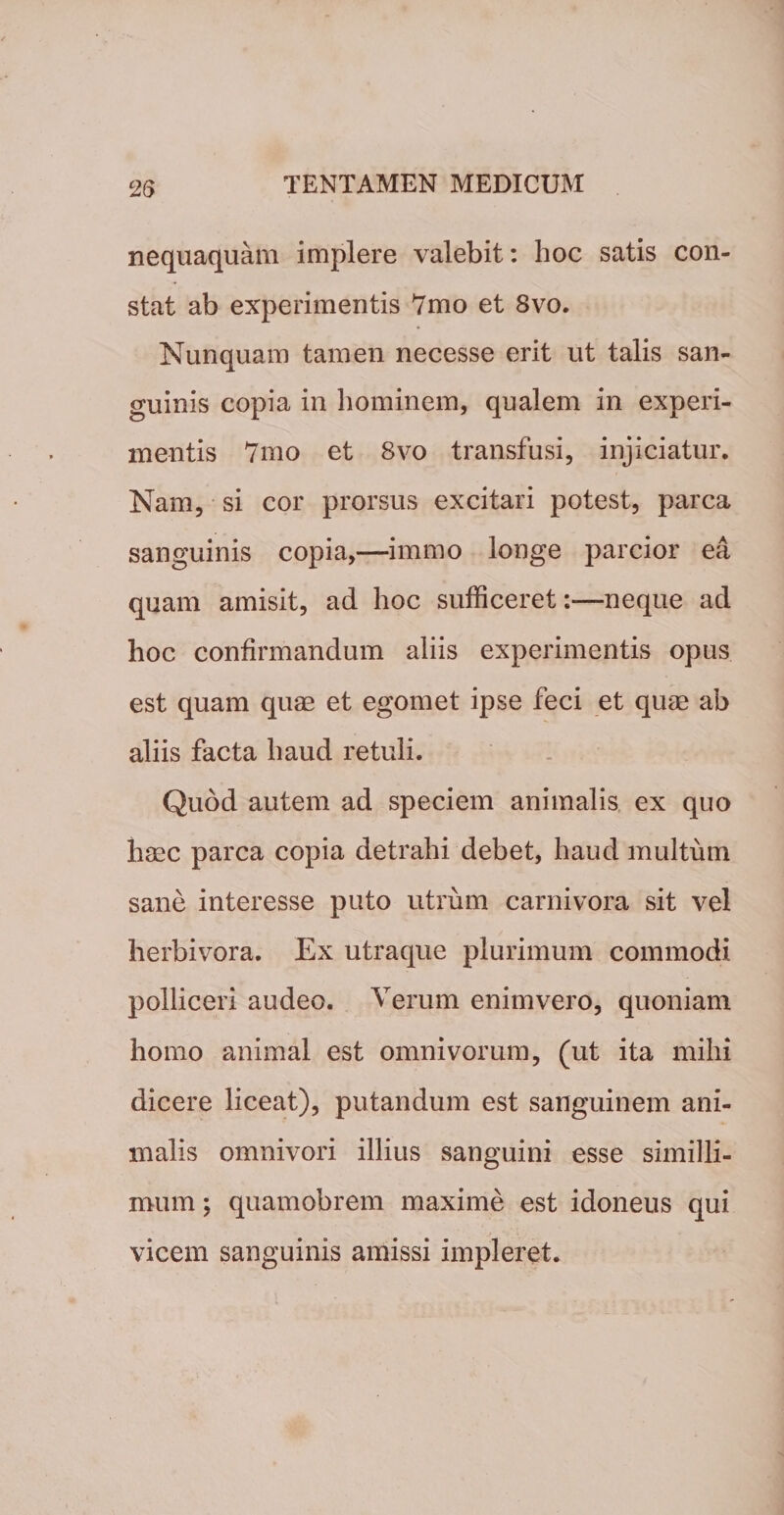 nequaquam implere valebit: hoc satis con¬ stat ab experimentis 7mo et 8vo. Nunquam tamen necesse erit ut talis san¬ guinis copia in hominem, qualem in experi¬ mentis 7mo et 8vo transfusi, injiciatur. Nam, si cor prorsus excitari potest, parca sanguinis copia,—immo longe parcior ea quam amisit, ad hoc sufficeretneque ad hoc confirmandum aliis experimentis opus est quam quae et egomet ipse feci et quae ab aliis facta haud retuli. Quod autem ad speciem animalis ex quo haec parca copia detrahi debet, haud multum sane interesse puto utrum carnivora sit vel herbivora. Ex utraque plurimum commodi polliceri audeo. Verum enimvero, quoniam homo animal est omnivorum, (ut ita mihi dicere liceat), putandum est sanguinem ani¬ malis omnivori illius sanguini esse similli¬ mum ; quamobrem maxime est idoneus qui vicem sanguinis amissi impleret.