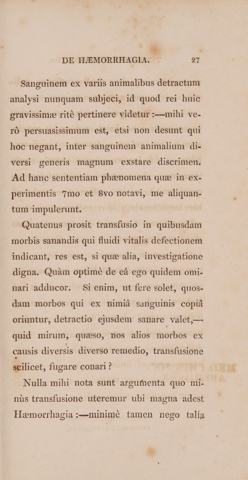 Sanguinem ex variis animalibus detractum analysi nunquam subjeci, id quod rei huic gravissimae rite pertinere videtur :■—mihi ve¬ ro persuasissimum est, etsi non desunt qui hoc negant, inter sanguinem animalium di¬ versi generis magnum exstare discrimen. Ad hanc sententiam phaenomena quae in ex¬ perimentis 7mo et 8vo notavi, me aliquan¬ tum impulerunt. Quatenus prosit transfusio in quibusdam * morbis sanandis qui fluidi vitalis defectionem indicant, res est, si quae alia, investigatione digna. Quam optime de ea ego quidem omi¬ nari adducor. Si enim, ut fere solet, quos¬ dam morbos qui ex nimia sanguinis copia oriuntur, detractio ejusdem sanare valet,— ; r quid mirum, quaeso, nos alios morbos ex causis diversis diverso remedio, transfusione scilicet, fugare conari ? Nulla mihi nota sunt argumenta quo mi¬ nus transfusione uteremur ubi magna adest Haemorrhagia:—minime tamen nego tali$