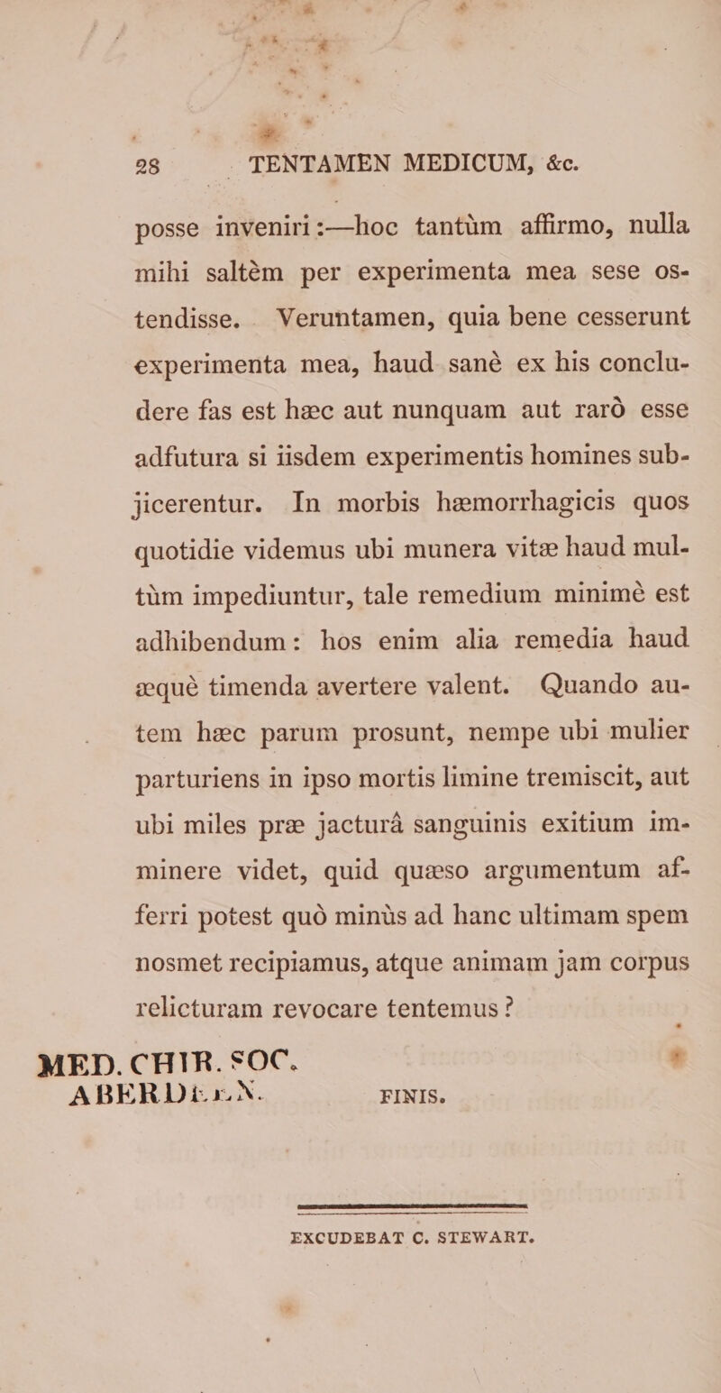 posse inveniri:—hoc tantum affirmo, nulla mihi saltem per experimenta mea sese os¬ tendisse. Veruntamen, quia bene cesserunt experimenta mea, haud sane ex his conclu¬ dere fas est haec aut nunquam aut raro esse adfutura si iisdem experimentis homines sub¬ jicerentur. In morbis haemorrhagicis quos quotidie videmus ubi munera vitae haud mul¬ tum impediuntur, tale remedium minime est adhibendum: hos enim alia remedia haud aeque timenda avertere valent. Quando au¬ tem haec parum prosunt, nempe ubi mulier parturiens in ipso mortis limine tremiscit, aut ubi miles prae jactura sanguinis exitium im¬ minere videt, quid quaeso argumentum af¬ ferri potest quo minus ad hanc ultimam spem nosmet recipiamus, atque animam jam corpus relicturam revocare tentemus ? MED. CHTR. ?OC. ABERDE i - X FINIS. EXCUDEBAT C. STEWART.