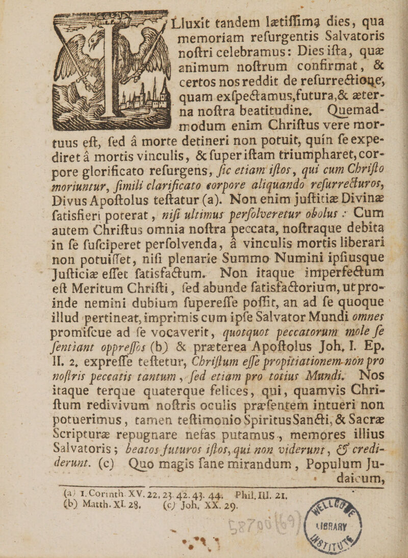 Lluxit tandem laetiflim? dies, qua memoriam refurgentis Salvatoris noftricelebramus: Diesifta, qua2 animum noftrum confirmat, &amp; certos nos reddit de refurre&amp;ioqe, quam exfpe&lt;ftarrms,futura,&amp; ster¬ na noftra beatitudine. Quemad¬ modum enim Chriftus vere mor¬ tuus eft, fed a morte detineri non potuit, quin fe expe¬ diret a mortis vinculis, Scfuperiftam triumpharet,cor¬ pore glorificato refurgens, fic etiamiftos, qui cum Chrifto moriuntur, fimili clarificato corpore aliquando rcfurreBuros, Divus Apoftolus teftatur(a). Non enim juftiti® Divinae fatisfieri poterat, nifi ultimus perfolveretur obolus.- Cum autem Chriftus omnia noftra peccata, noftraque debita in fe fufciperet perfolvenda, a vinculis mortis liberari non potuifiet, nifi plenarie Summo Numini ipfiusque Jufticis eflet fatisfa&amp;um. Non itaque imperfedum eft Meritum Chrifti, fed abunde fatisfaftorium, utpro- inde nemini dubium fu p ere fle poffit, an ad fe quoque illud pertineat, imprimis cum i ple Salvator Mundi omnes promifcue ad fe vocaverit, quotquot peccatorum mole fe fienttant opprejfos (bj) 8c praterea Apoftolus joh, I. Ep. II. 2. expreffe teftetur, Chriftum ejfe propitiationem- non pro noflris peccatis tantum, fed etiam pro totius Mundi. Nos itaque terque quaterque felices, qui, quamvis Chri¬ ftum redivivum noftris oculis prafentem intueri non potuerimus, tamen teftirnoniaSpmtusSanfti,&amp; Sacra Scriptura repugnare nefas putamus , memores illius Salvatoris; beatos juturos iftos, qui non viderunt, credi¬ derunt. (c) Quo magis fane mirandum , Populum Ju- • daicum, (ai I.Cormth. XV.22. 25.42.43. 44. Phil.Hl. 21. (b) Matth. XI. 28. (c/ Joh. XX. 29. U8RAW