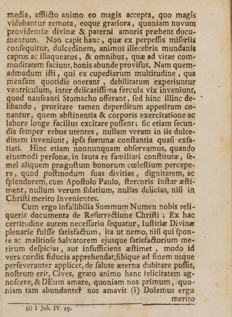 media, affli&amp;o animo eo magis accepta, quo magis videbantur remota, eoque gratiora, quoniam novum providenti® divina? &amp; paterni amoris pnebent docu- mentum. Non capit hanc, quae ex perpeflis miferiis confequitur, dulcedinem, animus illecebris mundanis captus ac illaqueatus, &amp; omnibus, quae ad vitae com¬ moditatem faciunt, bonis abunde provifus. Nam quem¬ admodum ifti, qui ex cupediarum multitudine , qua menfam quotidie onerant , debilitatum experiuntur ventriculum, inter delicatiflima fercula vix inveniunt, quod naufeanti Stomacho offerant , fed hinc illinc de¬ libando , proritare tamen deperditum appetitum co¬ nantur, quem abftinentia &amp; corporis exercitatione ac labore longe facilius excitare ponent; fic etiam fecun¬ dis femper rebus utentes, nullam veram in iis dulce¬ dinem inveniunt, ipfa fortuna? conflantia quafi exfa- tiati. Hinc etiam nonnunquam obfervamus, quando eiusmodi perfona?, in lauta re familiari conftituta?, fe- me! aliquem pra?guftum bonorum cceleftium percepe¬ re , quod poftmodum fu as divitias, dignitatem, ac fplendorem,cum Apoftolo Paulo, ftercoris inftar a?fti- ment, nullum verum folatium, nullas delicias, nifi in Chrifti merito invenientes. Cum ergo infallibilia Summum Numen nobis reli¬ querit documenta de Refurreftione Chrifti ; Ex hac certitudine autem neceffario fequatur , Iuftitia? Divina? plenarie fuiffe fadsfa&amp;um, ita ut nemo, riifi qui fpon- teac malitiofe Salvatorem ejusque fatisfa&amp;orium me¬ ritum defpiciat, aut infufficiens a?ftimet , modo id vera cordis fiducia apprehendat.fibique ad finem usque - perfeveranter applicet, de falute a?terna dubitare poflit, noftrum erit, Cives, grato animo hanc felicitatem ag- nofcere,&amp;DEum amare, quoniam nos primum, quo¬ niam tam abundanter nos amavit (i) Dolemus ergo merito (i) 1 Joh. IV. 19.