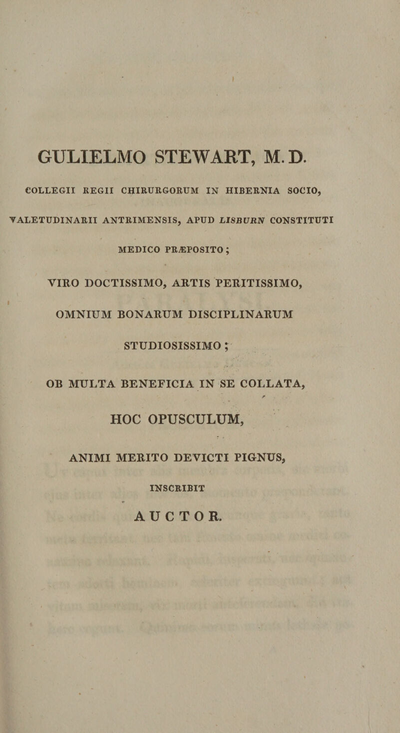 GULIELMO STEWART, M.D. COLLEGII KEGII CHIRURGORUM IN HIBERNIA SOCIO, VALETUDINARII ANTRIMENSIS, APUD LISBURN CONSTITUTI MEDICO PRAEPOSITO; VIRO DOCTISSIMO, ARTIS PERITISSIMO, OMNIUM BONARUM DISCIPLINARUM STUDIOSISSIMO ; OB MULTA BENEFICIA IN SE COLLATA, r HOC OPUSCULUM, ANIMI MERITO DEVICTI PIGNUS, INSCRIBIT AUCTOR.