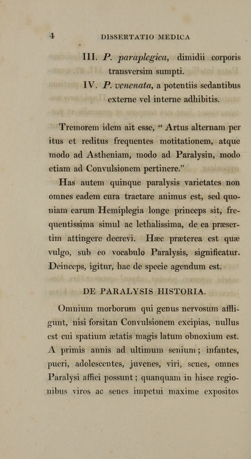 III. P. paraplegica, dimidii corporis traiisversim sumpti. IV. P. venenata, a potentiis sedantibus externe vel interne adhibitis. Tremorem idem ait esse, “ Artus alternam per itus et reditus frequentes motitationem, atque modo ad Astheniam, modo ad Paralysin, modo etiam ad Convulsionem pertinere.” Has autem quinque paralysis varietates non omnes eadem cura tractare animus est, sed quo¬ niam earum Hemiplegia longe princeps sit, fre¬ quenti ssima simul ac lethalissima, de ea praeser¬ tim attingere decrevi. Haec praeterea est quae vulgo, sub eo vocabulo Paralysis, significatur. Deinceps, igitur, hac de specie agendum est. DE PARALYSIS HISTORIA. Omnium morborum qui genus nervosum affli¬ gunt, nisi forsitan Convulsionem excipias, nullus est cui spatium aetatis magis latum obnoxium est. A primis annis ad ultimum senium; infantes, pueri, adolescentes, juvenes, viri, senes, omnes Paralysi affici possunt; quanquam in hisce regio¬ nibus viros ac senes impetui maxime expositos