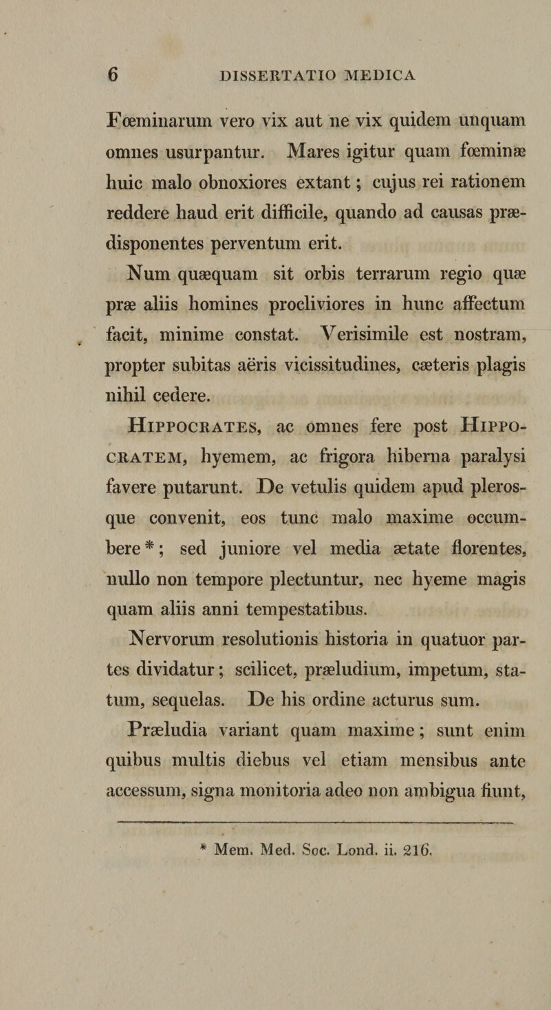 Foemiiiarum vero vix aut ne vix quidem unquam omnes usurpantur. Mares igitur quam foeminse huic malo obnoxiores extant; cujus rei rationem reddere haud erit difficile, quando ad causas prae- disponentes perventum erit. Num quaequam sit orbis terrarum regio quae prae aliis homines procliviores in hunc affectum facit, minime constat. Verisimile est nostram, propter subitas aeris vicissitudines, caeteris plagis nihil cedere. Hippocrates, ac omnes fere post Hippo¬ cratem, hyemem, ac frigora hiberna paralysi favere putarunt. De vetulis quidem apud pleros- que convenit, eos tunc malo maxime occum¬ bere ^; sed juniore vel media aetate florentes, nullo non tempore plectuntur, nec hyeme magis quam aliis anni tempestatibus. Nervorum resolutionis historia in quatuor par¬ tes dividatur; scilicet, praeludium, impetum, sta¬ tum, sequelas. De his ordine acturus sum. Praeludia variant quam maxime; sunt enim quibus multis diebus vel etiam mensibus ante accessum, signa monitoria adeo non ambigua fiunt.