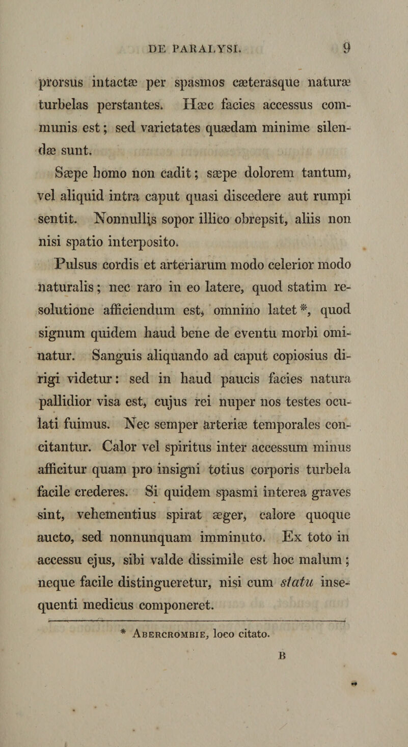 prorsus intactse per spasmos cseterasque naturae turbelas perstantes. Haec facies accessus com¬ munis est; sed varietates quaedam minime silen¬ dae sunt. Saepe homo non cadit; saepe dolorem tantum^ vel aliquid intra caput quasi discedere aut rumpi sentit. Nonnullis sopor illico obrepsit, aliis non nisi spatio interposito* Pulsus cordis et arteriarum modo celerior modo naturalis; nec raro in eo latere, quod statim re¬ solutione afficiendum est^' omnino latet quod signum quidem haud bene de eventu morbi omi¬ natur. Sanguis aliquando ad caput copiosius di¬ rigi videtur: sed in haud paucis facies natura pallidior visa est, cujus rei nuper nos testes ocu¬ lati fuimus. Nec semper ^rteriee temporales con¬ citantur. Calor vel spiritus inter accessum minus afficitur quam pro insigni totius corporis turbela facile crederes. Si quidem spasmi interea graves sint, vehementius spirat aeger, calore quoque aucto, sed nonnunquam imminuto. Ex toto in accessu ejus, sibi valde dissimile est hoc malum; neque facile distingueretur, nisi cum siatu inse- quenti medicus componeret. * Abercrombie, loco citato. B