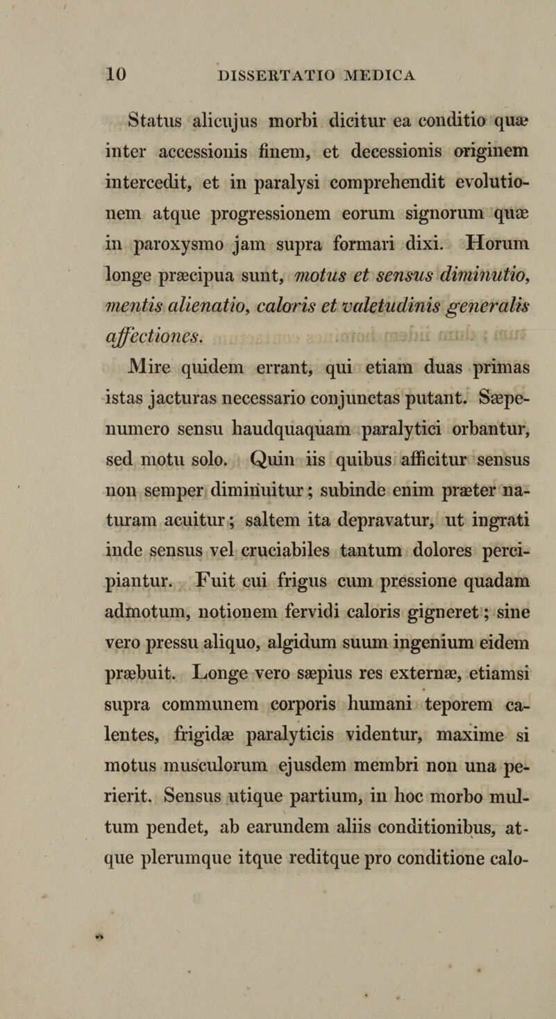 Status alicujus morbi dicitur ea conditio quae inter accessionis finem, et decessionis originem intercedit, et in paralysi comprehendit evolutio¬ nem atque progressionem eorum signorum quae in paroxysmo jam supra formari dixi. Horum longe praecipua sunt, motus et sensus diminutio, mentis alienatio, caloris et valetudinis generalis affectiones. ^ ^ ^ Mire quidem errant, qui etiam duas primas 'istas jacturas necessario conjunctas putant, Saepe- numero sensu haudquaquam paralytici orbantur, sed motu solo. Quin iis quibus afficitur sensus non semper diminuitur ; subinde,enim pr^ter na¬ turam acuitur?; saltem ita depravatur, ut ingrati inde sensus vel cruciabiles tantum dolores perci¬ piantur. Fuit cui frigus cum pressione quadam admotum, notionem fervidi caloris gigneret; sine vero pressu aliquo, algidum suum ingenium eidem praebuit. Longe vero saepius res externae, etiamsi supra communem corporis humani teporem ca¬ lentes, frigidae paralyticis videntur, maxime si motus musculorum ejusdem membri non una pe¬ rierit. Sensus utique partium, in hoc morbo mul¬ tum pendet, ab earundem aliis conditionibus, at¬ que plerumque itque reditque pro conditione calo-