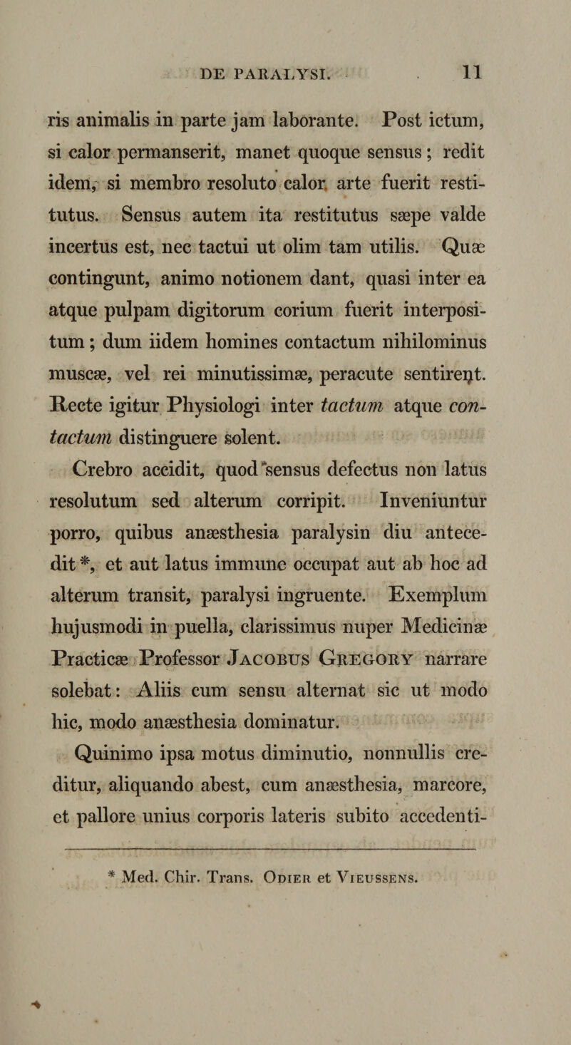 ris animalis in parte jam laborante. Post ictum, si calor permanserit, manet quoque sensus ; redit idem, si membro resoluto calor, arte fuerit resti¬ tutus. Sensus autem ita restitutus saepe valde incertus est, nec tactui ut olim tam utilis. Quae contingunt, animo notionem dant, quasi inter ea atque pulpam digitorum corium fuerit interposi¬ tum ; dum iidem homines contactum nihilominus muscae, vel rei minutissimae, peracute sentireqt. Recte igitur Physiologi inter tactum atque con¬ tactum distinguere solent. Crebro accidit, quod “sensus defectus non latus resolutum sed alterum corripit. Inveniuntur porro, quibus anaesthesia paralysin diu antece¬ dit et aut latus immune occupat aut ab hoc ad alterum transit, paralysi ingruente. Exemplum hujusmodi in puella, clarissimus nuper Medicinae Practicae Professor Jacobus Gregoiiy narrare solebat: Aliis cum sensu alternat sic ut modo hic, modo anaesthesia dominatur. ' Quinimo ipsa motus diminutio, nonnullis cre¬ ditur, aliquando abest, cum anaesthesia, marcore, et pallore unius corporis lateris subito acccdenti- * Med. Chir. Trans. Odier et Vieussens.